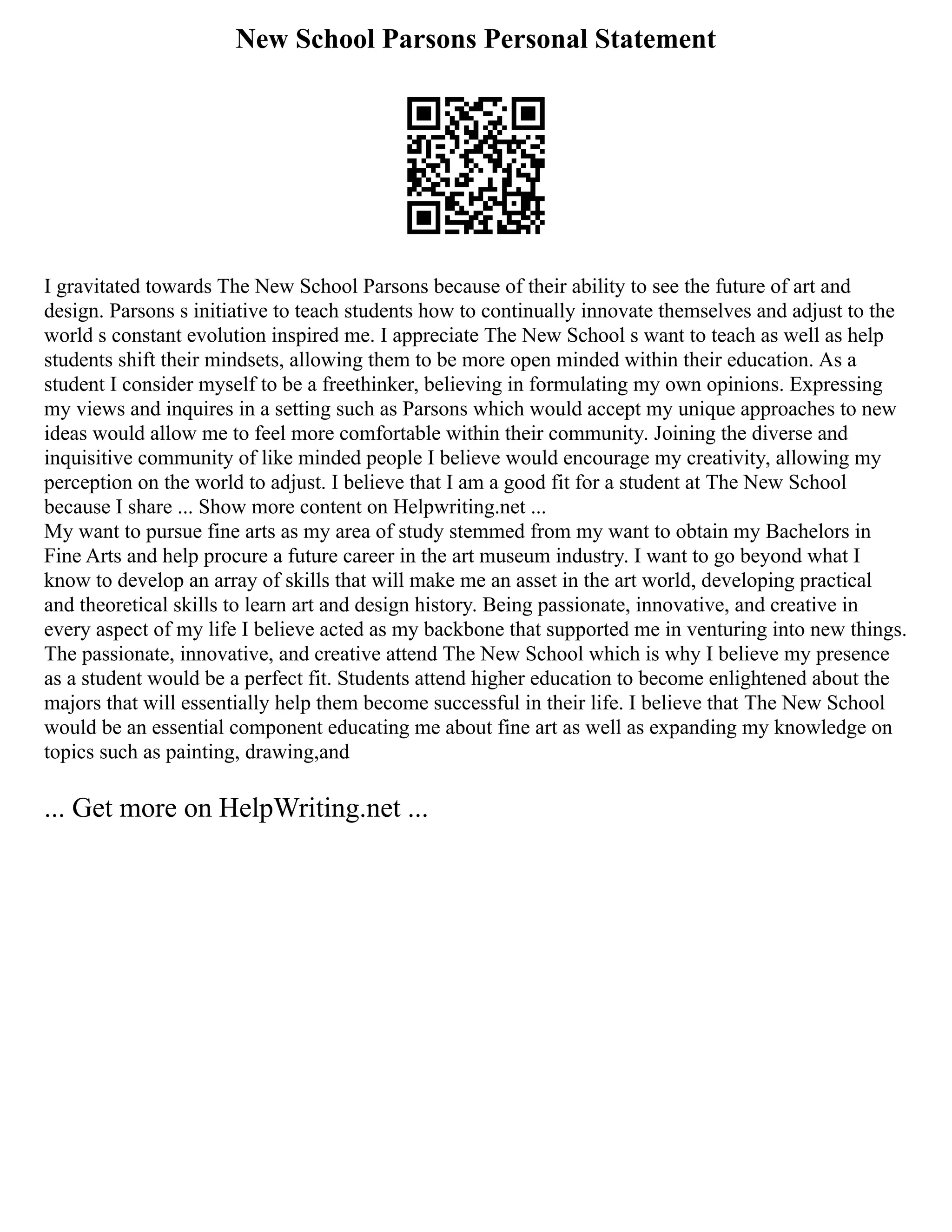 New School Parsons Personal Statement
I gravitated towards The New School Parsons because of their ability to see the future of art and
design. Parsons s initiative to teach students how to continually innovate themselves and adjust to the
world s constant evolution inspired me. I appreciate The New School s want to teach as well as help
students shift their mindsets, allowing them to be more open minded within their education. As a
student I consider myself to be a freethinker, believing in formulating my own opinions. Expressing
my views and inquires in a setting such as Parsons which would accept my unique approaches to new
ideas would allow me to feel more comfortable within their community. Joining the diverse and
inquisitive community of like minded people I believe would encourage my creativity, allowing my
perception on the world to adjust. I believe that I am a good fit for a student at The New School
because I share ... Show more content on Helpwriting.net ...
My want to pursue fine arts as my area of study stemmed from my want to obtain my Bachelors in
Fine Arts and help procure a future career in the art museum industry. I want to go beyond what I
know to develop an array of skills that will make me an asset in the art world, developing practical
and theoretical skills to learn art and design history. Being passionate, innovative, and creative in
every aspect of my life I believe acted as my backbone that supported me in venturing into new things.
The passionate, innovative, and creative attend The New School which is why I believe my presence
as a student would be a perfect fit. Students attend higher education to become enlightened about the
majors that will essentially help them become successful in their life. I believe that The New School
would be an essential component educating me about fine art as well as expanding my knowledge on
topics such as painting, drawing,and
... Get more on HelpWriting.net ...
 