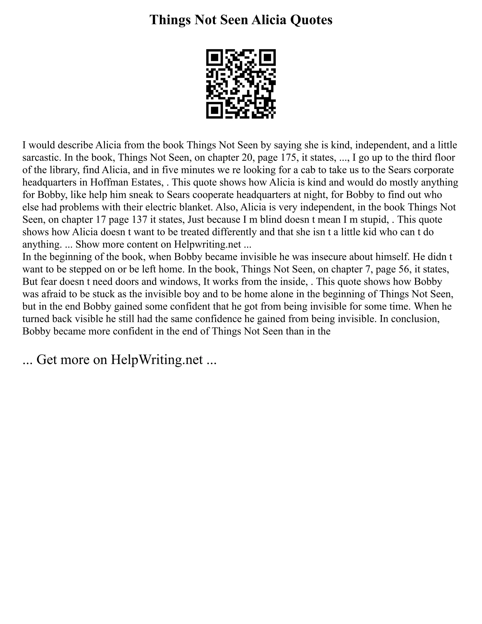 Things Not Seen Alicia Quotes
I would describe Alicia from the book Things Not Seen by saying she is kind, independent, and a little
sarcastic. In the book, Things Not Seen, on chapter 20, page 175, it states, ..., I go up to the third floor
of the library, find Alicia, and in five minutes we re looking for a cab to take us to the Sears corporate
headquarters in Hoffman Estates, . This quote shows how Alicia is kind and would do mostly anything
for Bobby, like help him sneak to Sears cooperate headquarters at night, for Bobby to find out who
else had problems with their electric blanket. Also, Alicia is very independent, in the book Things Not
Seen, on chapter 17 page 137 it states, Just because I m blind doesn t mean I m stupid, . This quote
shows how Alicia doesn t want to be treated differently and that she isn t a little kid who can t do
anything. ... Show more content on Helpwriting.net ...
In the beginning of the book, when Bobby became invisible he was insecure about himself. He didn t
want to be stepped on or be left home. In the book, Things Not Seen, on chapter 7, page 56, it states,
But fear doesn t need doors and windows, It works from the inside, . This quote shows how Bobby
was afraid to be stuck as the invisible boy and to be home alone in the beginning of Things Not Seen,
but in the end Bobby gained some confident that he got from being invisible for some time. When he
turned back visible he still had the same confidence he gained from being invisible. In conclusion,
Bobby became more confident in the end of Things Not Seen than in the
... Get more on HelpWriting.net ...
 