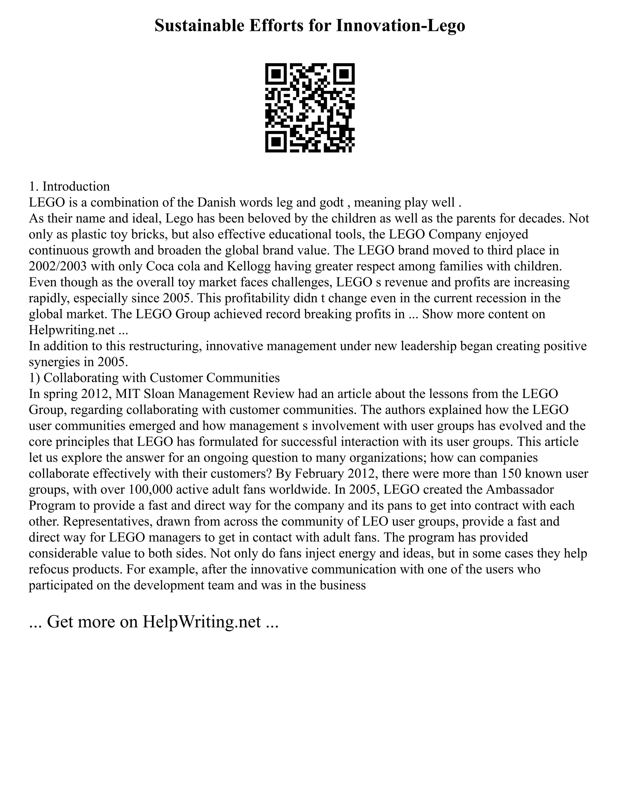 Sustainable Efforts for Innovation-Lego
1. Introduction
LEGO is a combination of the Danish words leg and godt , meaning play well .
As their name and ideal, Lego has been beloved by the children as well as the parents for decades. Not
only as plastic toy bricks, but also effective educational tools, the LEGO Company enjoyed
continuous growth and broaden the global brand value. The LEGO brand moved to third place in
2002/2003 with only Coca cola and Kellogg having greater respect among families with children.
Even though as the overall toy market faces challenges, LEGO s revenue and profits are increasing
rapidly, especially since 2005. This profitability didn t change even in the current recession in the
global market. The LEGO Group achieved record breaking profits in ... Show more content on
Helpwriting.net ...
In addition to this restructuring, innovative management under new leadership began creating positive
synergies in 2005.
1) Collaborating with Customer Communities
In spring 2012, MIT Sloan Management Review had an article about the lessons from the LEGO
Group, regarding collaborating with customer communities. The authors explained how the LEGO
user communities emerged and how management s involvement with user groups has evolved and the
core principles that LEGO has formulated for successful interaction with its user groups. This article
let us explore the answer for an ongoing question to many organizations; how can companies
collaborate effectively with their customers? By February 2012, there were more than 150 known user
groups, with over 100,000 active adult fans worldwide. In 2005, LEGO created the Ambassador
Program to provide a fast and direct way for the company and its pans to get into contract with each
other. Representatives, drawn from across the community of LEO user groups, provide a fast and
direct way for LEGO managers to get in contact with adult fans. The program has provided
considerable value to both sides. Not only do fans inject energy and ideas, but in some cases they help
refocus products. For example, after the innovative communication with one of the users who
participated on the development team and was in the business
... Get more on HelpWriting.net ...
 