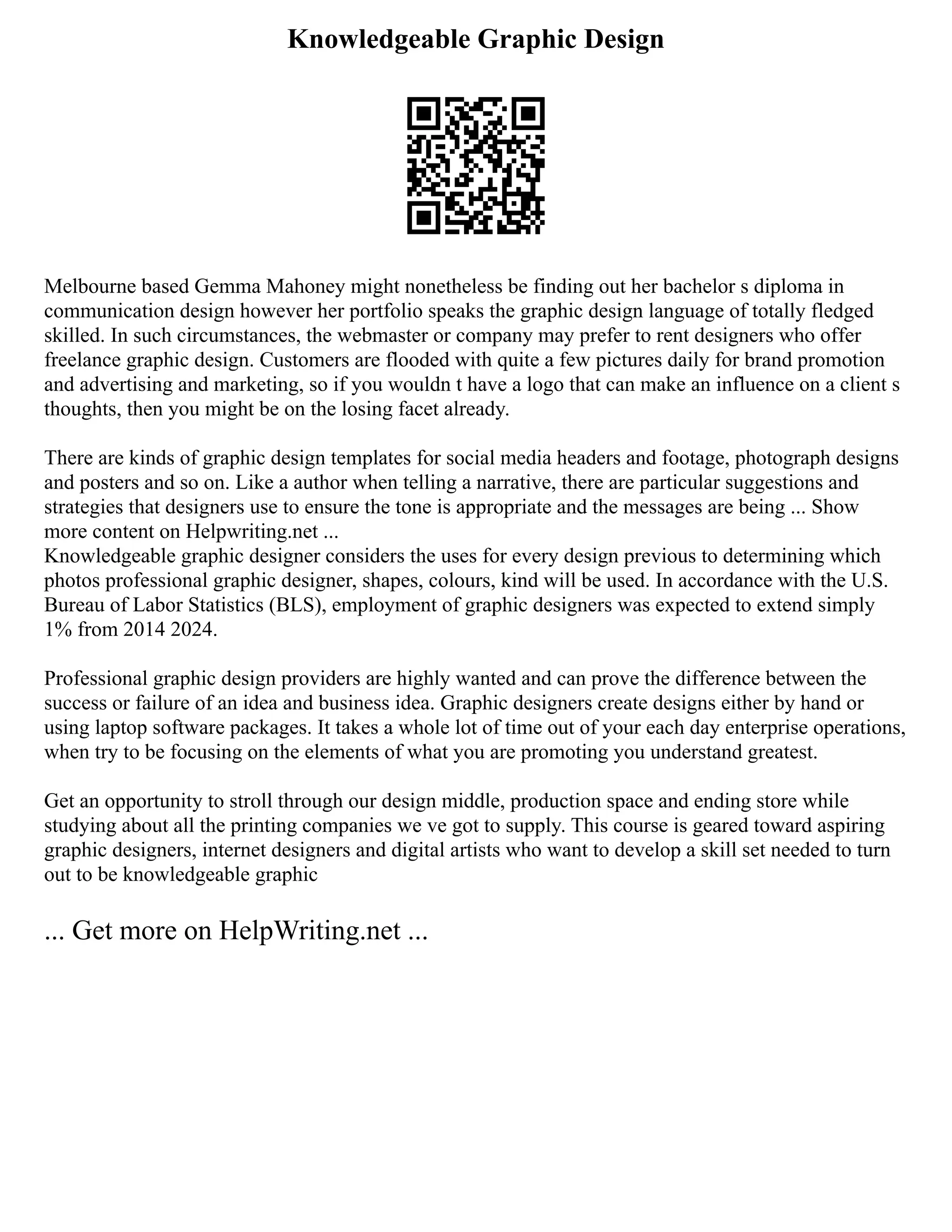 Knowledgeable Graphic Design
Melbourne based Gemma Mahoney might nonetheless be finding out her bachelor s diploma in
communication design however her portfolio speaks the graphic design language of totally fledged
skilled. In such circumstances, the webmaster or company may prefer to rent designers who offer
freelance graphic design. Customers are flooded with quite a few pictures daily for brand promotion
and advertising and marketing, so if you wouldn t have a logo that can make an influence on a client s
thoughts, then you might be on the losing facet already.
There are kinds of graphic design templates for social media headers and footage, photograph designs
and posters and so on. Like a author when telling a narrative, there are particular suggestions and
strategies that designers use to ensure the tone is appropriate and the messages are being ... Show
more content on Helpwriting.net ...
Knowledgeable graphic designer considers the uses for every design previous to determining which
photos professional graphic designer, shapes, colours, kind will be used. In accordance with the U.S.
Bureau of Labor Statistics (BLS), employment of graphic designers was expected to extend simply
1% from 2014 2024.
Professional graphic design providers are highly wanted and can prove the difference between the
success or failure of an idea and business idea. Graphic designers create designs either by hand or
using laptop software packages. It takes a whole lot of time out of your each day enterprise operations,
when try to be focusing on the elements of what you are promoting you understand greatest.
Get an opportunity to stroll through our design middle, production space and ending store while
studying about all the printing companies we ve got to supply. This course is geared toward aspiring
graphic designers, internet designers and digital artists who want to develop a skill set needed to turn
out to be knowledgeable graphic
... Get more on HelpWriting.net ...
 