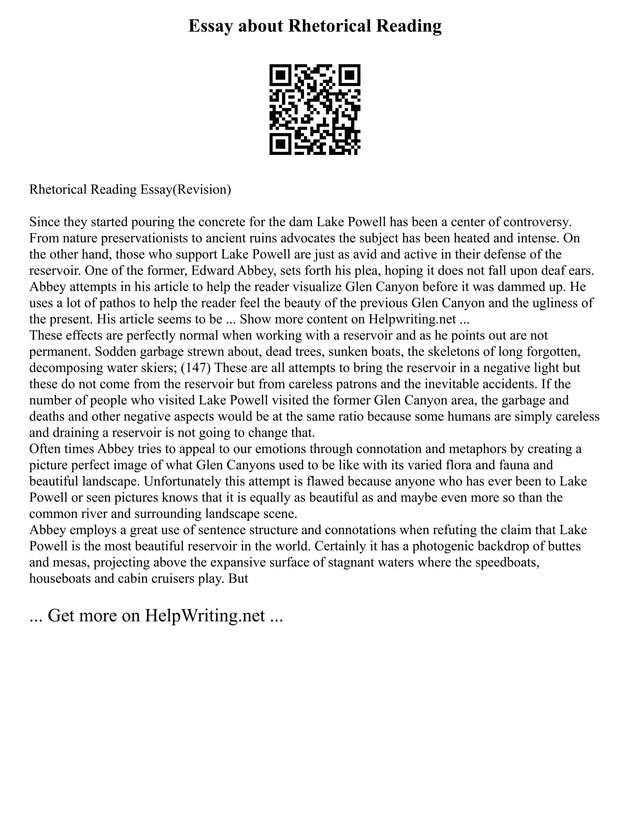 Essay about Rhetorical Reading
Rhetorical Reading Essay(Revision)
Since they started pouring the concrete for the dam Lake Powell has been a center of controversy.
From nature preservationists to ancient ruins advocates the subject has been heated and intense. On
the other hand, those who support Lake Powell are just as avid and active in their defense of the
reservoir. One of the former, Edward Abbey, sets forth his plea, hoping it does not fall upon deaf ears.
Abbey attempts in his article to help the reader visualize Glen Canyon before it was dammed up. He
uses a lot of pathos to help the reader feel the beauty of the previous Glen Canyon and the ugliness of
the present. His article seems to be ... Show more content on Helpwriting.net ...
These effects are perfectly normal when working with a reservoir and as he points out are not
permanent. Sodden garbage strewn about, dead trees, sunken boats, the skeletons of long forgotten,
decomposing water skiers; (147) These are all attempts to bring the reservoir in a negative light but
these do not come from the reservoir but from careless patrons and the inevitable accidents. If the
number of people who visited Lake Powell visited the former Glen Canyon area, the garbage and
deaths and other negative aspects would be at the same ratio because some humans are simply careless
and draining a reservoir is not going to change that.
Often times Abbey tries to appeal to our emotions through connotation and metaphors by creating a
picture perfect image of what Glen Canyons used to be like with its varied flora and fauna and
beautiful landscape. Unfortunately this attempt is flawed because anyone who has ever been to Lake
Powell or seen pictures knows that it is equally as beautiful as and maybe even more so than the
common river and surrounding landscape scene.
Abbey employs a great use of sentence structure and connotations when refuting the claim that Lake
Powell is the most beautiful reservoir in the world. Certainly it has a photogenic backdrop of buttes
and mesas, projecting above the expansive surface of stagnant waters where the speedboats,
houseboats and cabin cruisers play. But
... Get more on HelpWriting.net ...
 