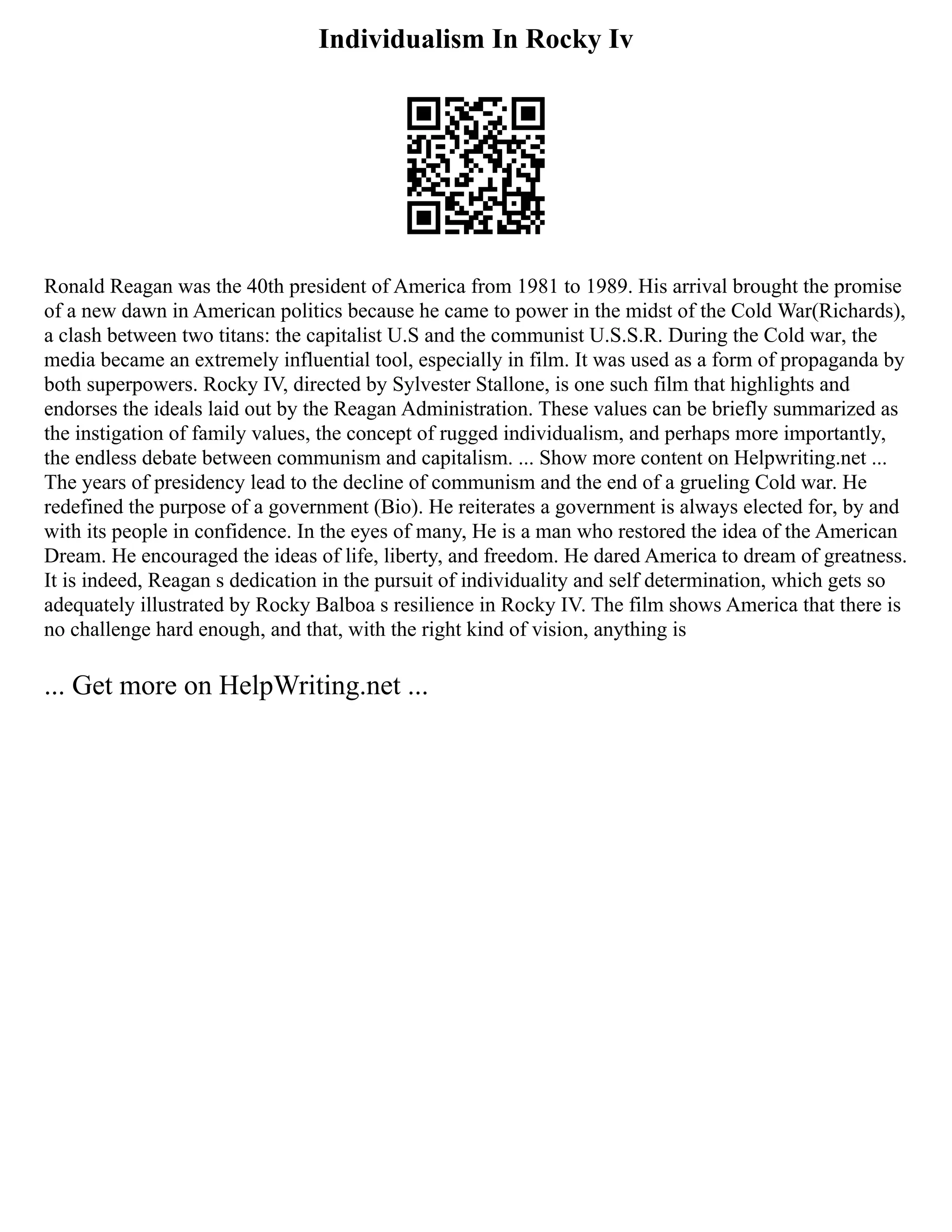 Individualism In Rocky Iv
Ronald Reagan was the 40th president of America from 1981 to 1989. His arrival brought the promise
of a new dawn in American politics because he came to power in the midst of the Cold War(Richards),
a clash between two titans: the capitalist U.S and the communist U.S.S.R. During the Cold war, the
media became an extremely influential tool, especially in film. It was used as a form of propaganda by
both superpowers. Rocky IV, directed by Sylvester Stallone, is one such film that highlights and
endorses the ideals laid out by the Reagan Administration. These values can be briefly summarized as
the instigation of family values, the concept of rugged individualism, and perhaps more importantly,
the endless debate between communism and capitalism. ... Show more content on Helpwriting.net ...
The years of presidency lead to the decline of communism and the end of a grueling Cold war. He
redefined the purpose of a government (Bio). He reiterates a government is always elected for, by and
with its people in confidence. In the eyes of many, He is a man who restored the idea of the American
Dream. He encouraged the ideas of life, liberty, and freedom. He dared America to dream of greatness.
It is indeed, Reagan s dedication in the pursuit of individuality and self determination, which gets so
adequately illustrated by Rocky Balboa s resilience in Rocky IV. The film shows America that there is
no challenge hard enough, and that, with the right kind of vision, anything is
... Get more on HelpWriting.net ...
 