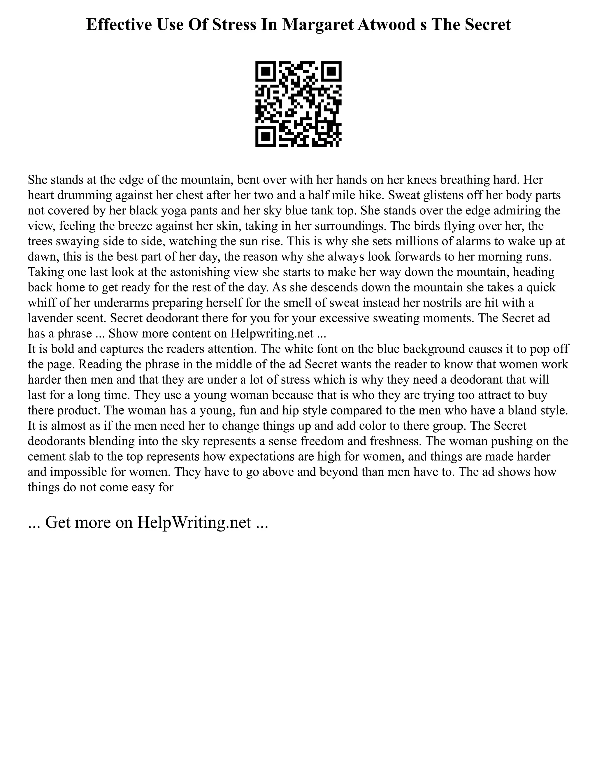 Effective Use Of Stress In Margaret Atwood s The Secret
She stands at the edge of the mountain, bent over with her hands on her knees breathing hard. Her
heart drumming against her chest after her two and a half mile hike. Sweat glistens off her body parts
not covered by her black yoga pants and her sky blue tank top. She stands over the edge admiring the
view, feeling the breeze against her skin, taking in her surroundings. The birds flying over her, the
trees swaying side to side, watching the sun rise. This is why she sets millions of alarms to wake up at
dawn, this is the best part of her day, the reason why she always look forwards to her morning runs.
Taking one last look at the astonishing view she starts to make her way down the mountain, heading
back home to get ready for the rest of the day. As she descends down the mountain she takes a quick
whiff of her underarms preparing herself for the smell of sweat instead her nostrils are hit with a
lavender scent. Secret deodorant there for you for your excessive sweating moments. The Secret ad
has a phrase ... Show more content on Helpwriting.net ...
It is bold and captures the readers attention. The white font on the blue background causes it to pop off
the page. Reading the phrase in the middle of the ad Secret wants the reader to know that women work
harder then men and that they are under a lot of stress which is why they need a deodorant that will
last for a long time. They use a young woman because that is who they are trying too attract to buy
there product. The woman has a young, fun and hip style compared to the men who have a bland style.
It is almost as if the men need her to change things up and add color to there group. The Secret
deodorants blending into the sky represents a sense freedom and freshness. The woman pushing on the
cement slab to the top represents how expectations are high for women, and things are made harder
and impossible for women. They have to go above and beyond than men have to. The ad shows how
things do not come easy for
... Get more on HelpWriting.net ...
 