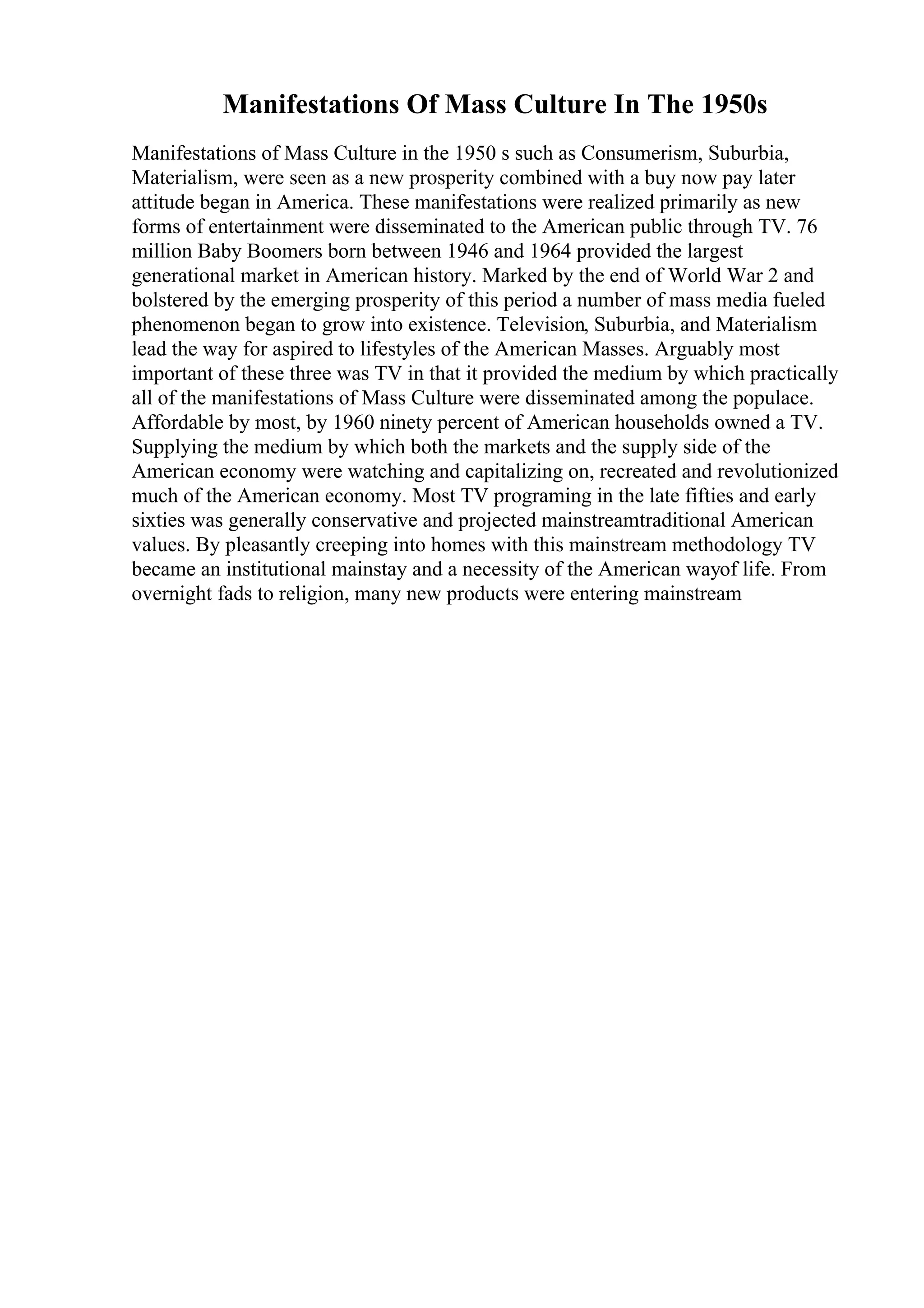 Manifestations Of Mass Culture In The 1950s
Manifestations of Mass Culture in the 1950 s such as Consumerism, Suburbia,
Materialism, were seen as a new prosperity combined with a buy now pay later
attitude began in America. These manifestations were realized primarily as new
forms of entertainment were disseminated to the American public through TV. 76
million Baby Boomers born between 1946 and 1964 provided the largest
generational market in American history. Marked by the end of World War 2 and
bolstered by the emerging prosperity of this period a number of mass media fueled
phenomenon began to grow into existence. Television, Suburbia, and Materialism
lead the way for aspired to lifestyles of the American Masses. Arguably most
important of these three was TV in that it provided the medium by which practically
all of the manifestations of Mass Culture were disseminated among the populace.
Affordable by most, by 1960 ninety percent of American households owned a TV.
Supplying the medium by which both the markets and the supply side of the
American economy were watching and capitalizing on, recreated and revolutionized
much of the American economy. Most TV programing in the late fifties and early
sixties was generally conservative and projected mainstreamtraditional American
values. By pleasantly creeping into homes with this mainstream methodology TV
became an institutional mainstay and a necessity of the American wayof life. From
overnight fads to religion, many new products were entering mainstream
 