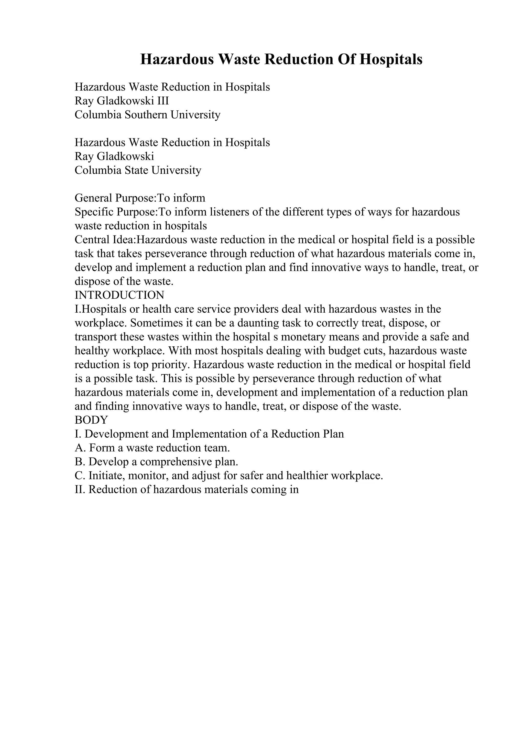 Hazardous Waste Reduction Of Hospitals
Hazardous Waste Reduction in Hospitals
Ray Gladkowski III
Columbia Southern University
Hazardous Waste Reduction in Hospitals
Ray Gladkowski
Columbia State University
General Purpose:To inform
Specific Purpose:To inform listeners of the different types of ways for hazardous
waste reduction in hospitals
Central Idea:Hazardous waste reduction in the medical or hospital field is a possible
task that takes perseverance through reduction of what hazardous materials come in,
develop and implement a reduction plan and find innovative ways to handle, treat, or
dispose of the waste.
INTRODUCTION
I.Hospitals or health care service providers deal with hazardous wastes in the
workplace. Sometimes it can be a daunting task to correctly treat, dispose, or
transport these wastes within the hospital s monetary means and provide a safe and
healthy workplace. With most hospitals dealing with budget cuts, hazardous waste
reduction is top priority. Hazardous waste reduction in the medical or hospital field
is a possible task. This is possible by perseverance through reduction of what
hazardous materials come in, development and implementation of a reduction plan
and finding innovative ways to handle, treat, or dispose of the waste.
BODY
I. Development and Implementation of a Reduction Plan
A. Form a waste reduction team.
B. Develop a comprehensive plan.
C. Initiate, monitor, and adjust for safer and healthier workplace.
II. Reduction of hazardous materials coming in
 