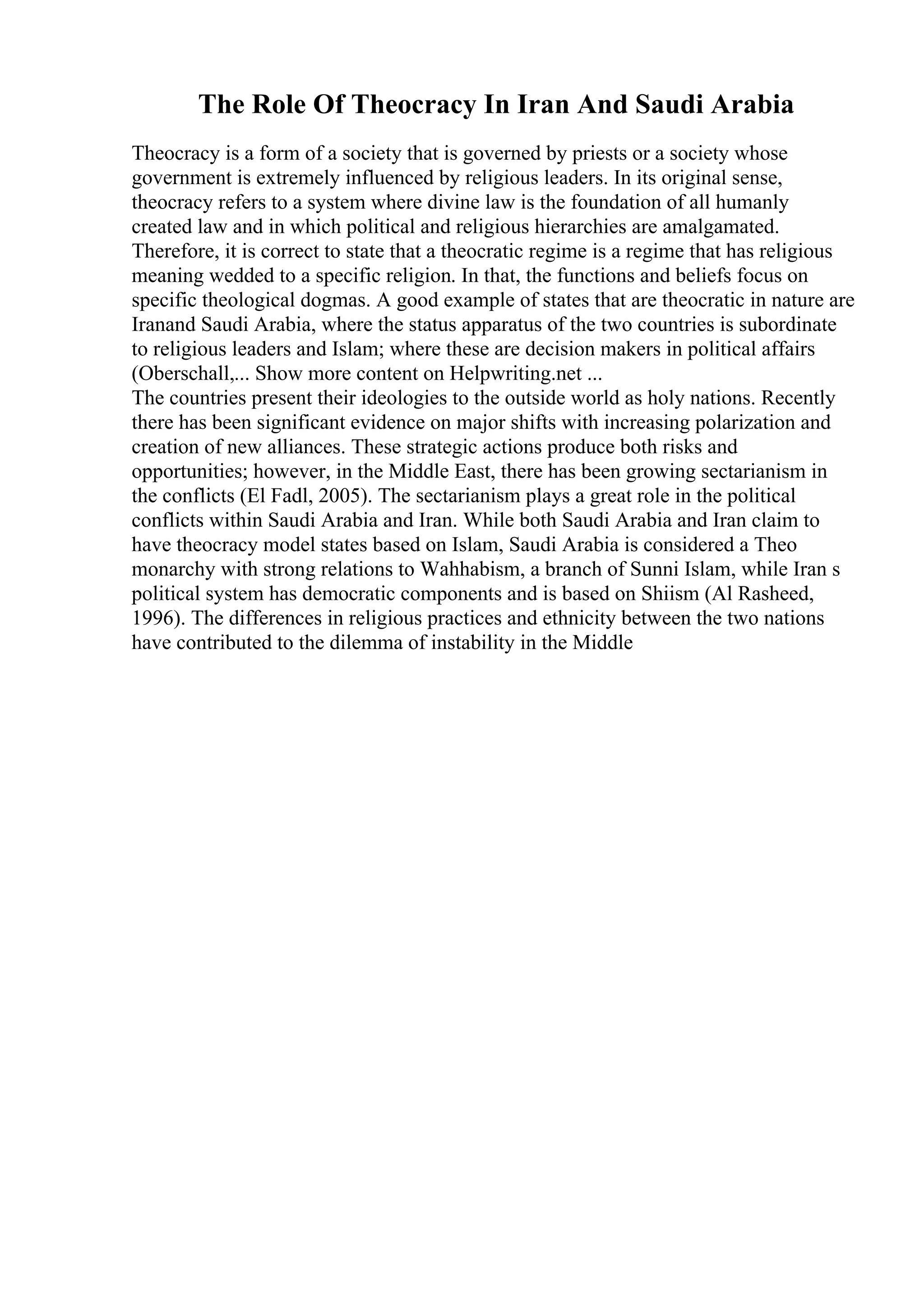 The Role Of Theocracy In Iran And Saudi Arabia
Theocracy is a form of a society that is governed by priests or a society whose
government is extremely influenced by religious leaders. In its original sense,
theocracy refers to a system where divine law is the foundation of all humanly
created law and in which political and religious hierarchies are amalgamated.
Therefore, it is correct to state that a theocratic regime is a regime that has religious
meaning wedded to a specific religion. In that, the functions and beliefs focus on
specific theological dogmas. A good example of states that are theocratic in nature are
Iranand Saudi Arabia, where the status apparatus of the two countries is subordinate
to religious leaders and Islam; where these are decision makers in political affairs
(Oberschall,... Show more content on Helpwriting.net ...
The countries present their ideologies to the outside world as holy nations. Recently
there has been significant evidence on major shifts with increasing polarization and
creation of new alliances. These strategic actions produce both risks and
opportunities; however, in the Middle East, there has been growing sectarianism in
the conflicts (El Fadl, 2005). The sectarianism plays a great role in the political
conflicts within Saudi Arabia and Iran. While both Saudi Arabia and Iran claim to
have theocracy model states based on Islam, Saudi Arabia is considered a Theo
monarchy with strong relations to Wahhabism, a branch of Sunni Islam, while Iran s
political system has democratic components and is based on Shiism (Al Rasheed,
1996). The differences in religious practices and ethnicity between the two nations
have contributed to the dilemma of instability in the Middle
 