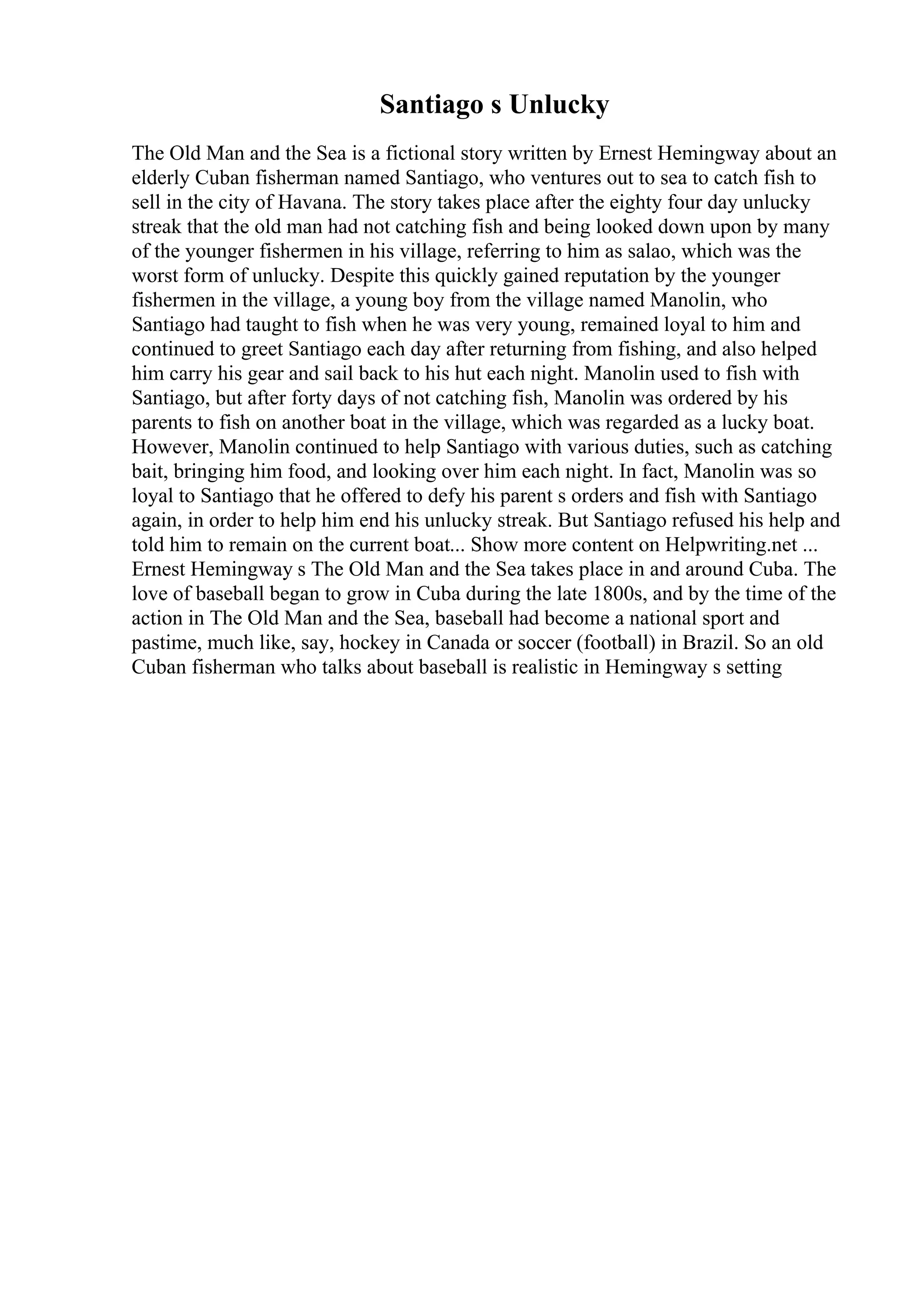 Santiago s Unlucky
The Old Man and the Sea is a fictional story written by Ernest Hemingway about an
elderly Cuban fisherman named Santiago, who ventures out to sea to catch fish to
sell in the city of Havana. The story takes place after the eighty four day unlucky
streak that the old man had not catching fish and being looked down upon by many
of the younger fishermen in his village, referring to him as salao, which was the
worst form of unlucky. Despite this quickly gained reputation by the younger
fishermen in the village, a young boy from the village named Manolin, who
Santiago had taught to fish when he was very young, remained loyal to him and
continued to greet Santiago each day after returning from fishing, and also helped
him carry his gear and sail back to his hut each night. Manolin used to fish with
Santiago, but after forty days of not catching fish, Manolin was ordered by his
parents to fish on another boat in the village, which was regarded as a lucky boat.
However, Manolin continued to help Santiago with various duties, such as catching
bait, bringing him food, and looking over him each night. In fact, Manolin was so
loyal to Santiago that he offered to defy his parent s orders and fish with Santiago
again, in order to help him end his unlucky streak. But Santiago refused his help and
told him to remain on the current boat... Show more content on Helpwriting.net ...
Ernest Hemingway s The Old Man and the Sea takes place in and around Cuba. The
love of baseball began to grow in Cuba during the late 1800s, and by the time of the
action in The Old Man and the Sea, baseball had become a national sport and
pastime, much like, say, hockey in Canada or soccer (football) in Brazil. So an old
Cuban fisherman who talks about baseball is realistic in Hemingway s setting
 