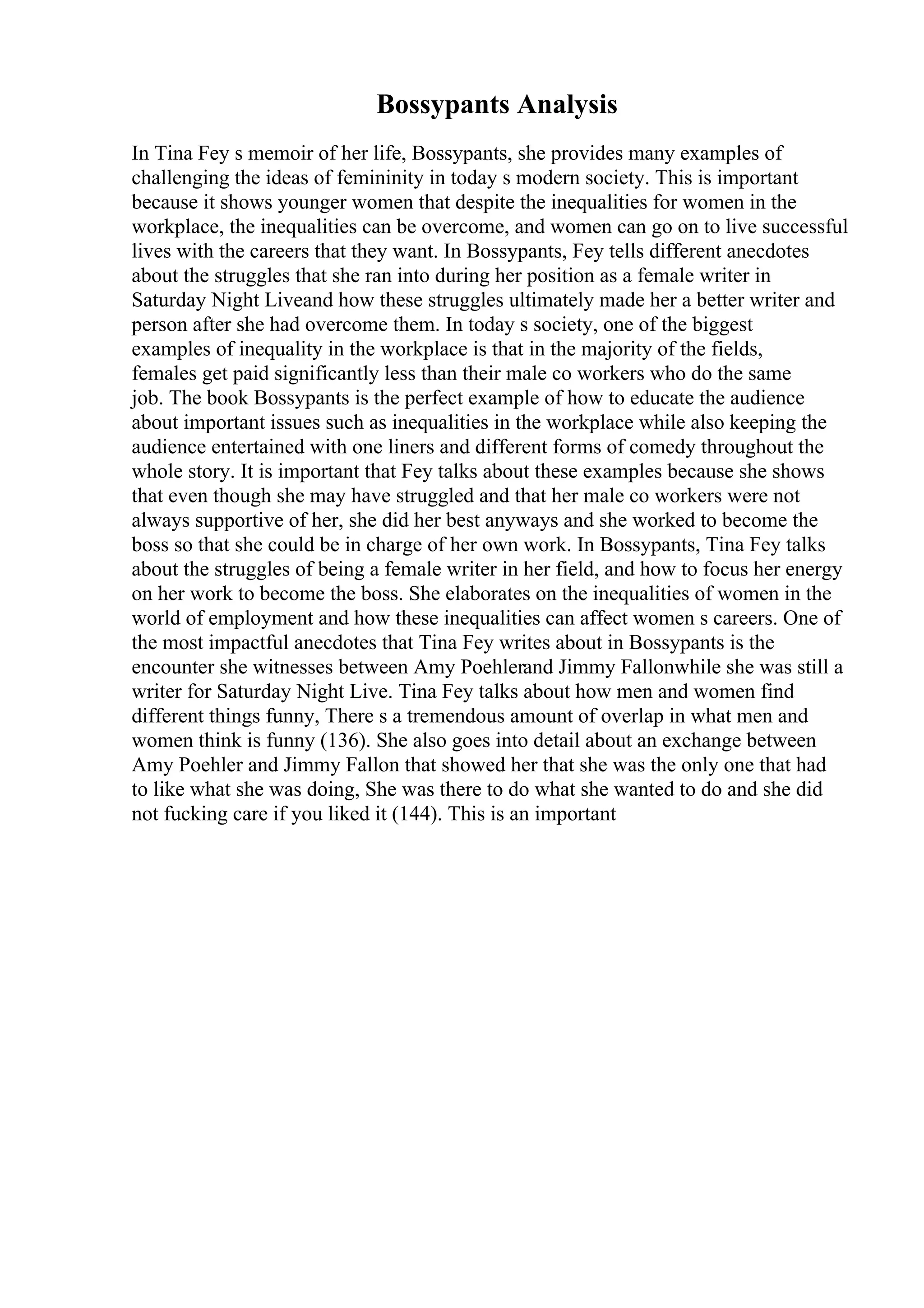 Bossypants Analysis
In Tina Fey s memoir of her life, Bossypants, she provides many examples of
challenging the ideas of femininity in today s modern society. This is important
because it shows younger women that despite the inequalities for women in the
workplace, the inequalities can be overcome, and women can go on to live successful
lives with the careers that they want. In Bossypants, Fey tells different anecdotes
about the struggles that she ran into during her position as a female writer in
Saturday Night Liveand how these struggles ultimately made her a better writer and
person after she had overcome them. In today s society, one of the biggest
examples of inequality in the workplace is that in the majority of the fields,
females get paid significantly less than their male co workers who do the same
job. The book Bossypants is the perfect example of how to educate the audience
about important issues such as inequalities in the workplace while also keeping the
audience entertained with one liners and different forms of comedy throughout the
whole story. It is important that Fey talks about these examples because she shows
that even though she may have struggled and that her male co workers were not
always supportive of her, she did her best anyways and she worked to become the
boss so that she could be in charge of her own work. In Bossypants, Tina Fey talks
about the struggles of being a female writer in her field, and how to focus her energy
on her work to become the boss. She elaborates on the inequalities of women in the
world of employment and how these inequalities can affect women s careers. One of
the most impactful anecdotes that Tina Fey writes about in Bossypants is the
encounter she witnesses between Amy Poehlerand Jimmy Fallonwhile she was still a
writer for Saturday Night Live. Tina Fey talks about how men and women find
different things funny, There s a tremendous amount of overlap in what men and
women think is funny (136). She also goes into detail about an exchange between
Amy Poehler and Jimmy Fallon that showed her that she was the only one that had
to like what she was doing, She was there to do what she wanted to do and she did
not fucking care if you liked it (144). This is an important
 