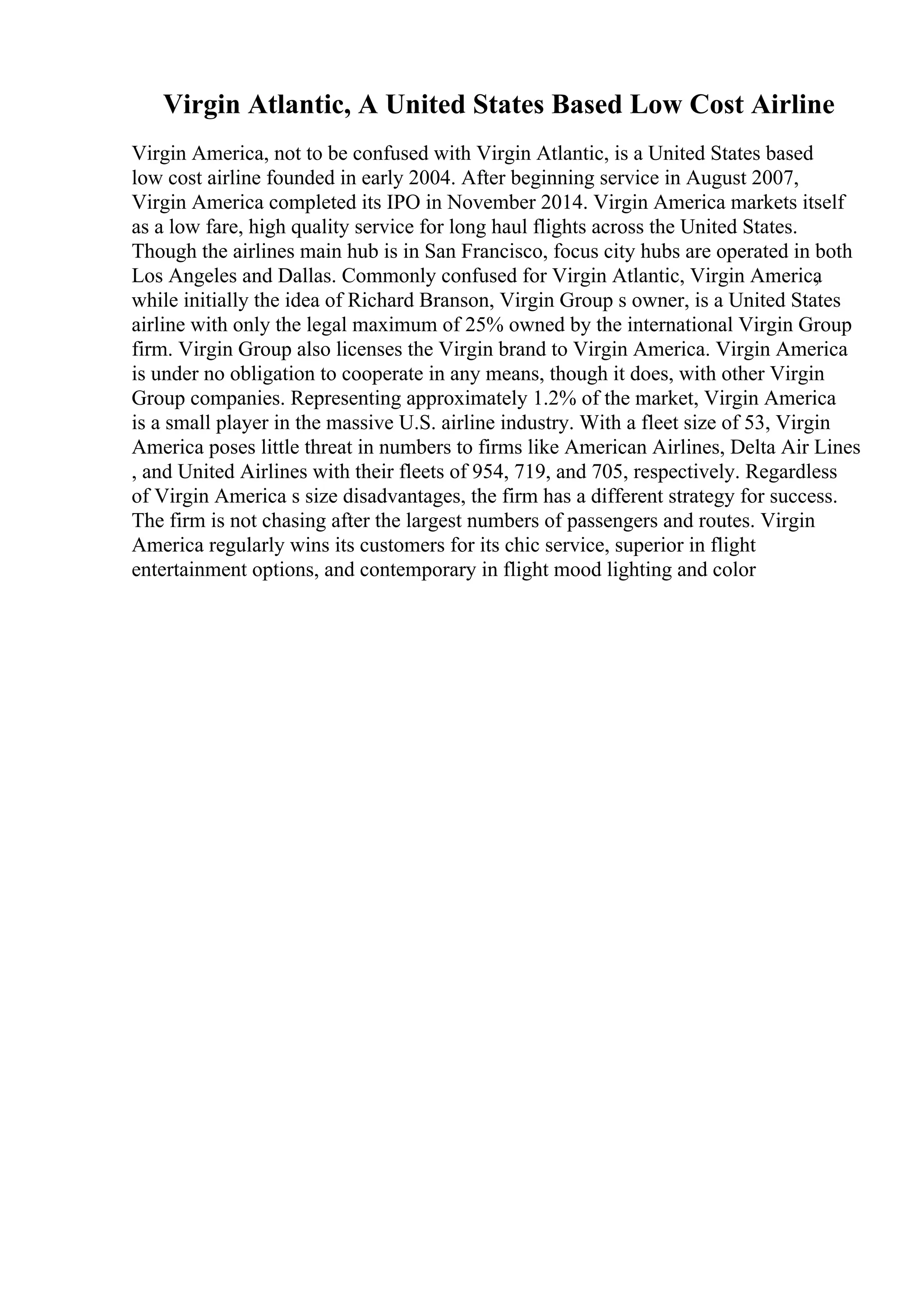 Virgin Atlantic, A United States Based Low Cost Airline
Virgin America, not to be confused with Virgin Atlantic, is a United States based
low cost airline founded in early 2004. After beginning service in August 2007,
Virgin America completed its IPO in November 2014. Virgin America markets itself
as a low fare, high quality service for long haul flights across the United States.
Though the airlines main hub is in San Francisco, focus city hubs are operated in both
Los Angeles and Dallas. Commonly confused for Virgin Atlantic, Virgin America
,
while initially the idea of Richard Branson, Virgin Group s owner, is a United States
airline with only the legal maximum of 25% owned by the international Virgin Group
firm. Virgin Group also licenses the Virgin brand to Virgin America. Virgin America
is under no obligation to cooperate in any means, though it does, with other Virgin
Group companies. Representing approximately 1.2% of the market, Virgin America
is a small player in the massive U.S. airline industry. With a fleet size of 53, Virgin
America poses little threat in numbers to firms like American Airlines, Delta Air Lines
, and United Airlines with their fleets of 954, 719, and 705, respectively. Regardless
of Virgin America s size disadvantages, the firm has a different strategy for success.
The firm is not chasing after the largest numbers of passengers and routes. Virgin
America regularly wins its customers for its chic service, superior in flight
entertainment options, and contemporary in flight mood lighting and color
 