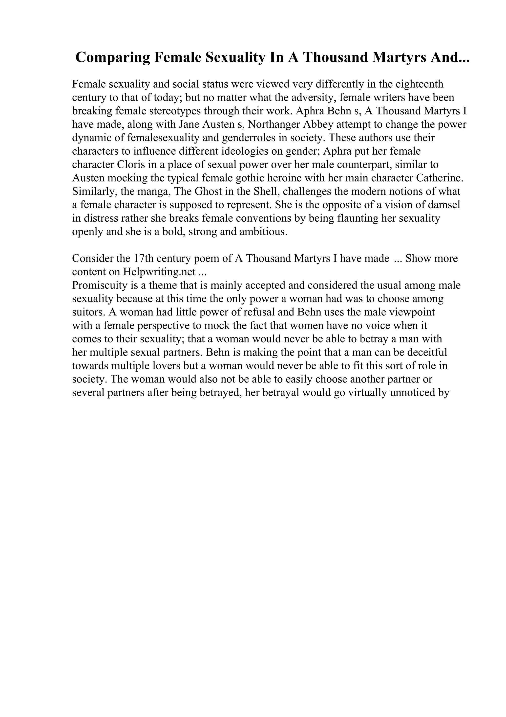 Comparing Female Sexuality In A Thousand Martyrs And...
Female sexuality and social status were viewed very differently in the eighteenth
century to that of today; but no matter what the adversity, female writers have been
breaking female stereotypes through their work. Aphra Behn s, A Thousand Martyrs I
have made, along with Jane Austen s, Northanger Abbey attempt to change the power
dynamic of femalesexuality and genderroles in society. These authors use their
characters to influence different ideologies on gender; Aphra put her female
character Cloris in a place of sexual power over her male counterpart, similar to
Austen mocking the typical female gothic heroine with her main character Catherine.
Similarly, the manga, The Ghost in the Shell, challenges the modern notions of what
a female character is supposed to represent. She is the opposite of a vision of damsel
in distress rather she breaks female conventions by being flaunting her sexuality
openly and she is a bold, strong and ambitious.
Consider the 17th century poem of A Thousand Martyrs I have made ... Show more
content on Helpwriting.net ...
Promiscuity is a theme that is mainly accepted and considered the usual among male
sexuality because at this time the only power a woman had was to choose among
suitors. A woman had little power of refusal and Behn uses the male viewpoint
with a female perspective to mock the fact that women have no voice when it
comes to their sexuality; that a woman would never be able to betray a man with
her multiple sexual partners. Behn is making the point that a man can be deceitful
towards multiple lovers but a woman would never be able to fit this sort of role in
society. The woman would also not be able to easily choose another partner or
several partners after being betrayed, her betrayal would go virtually unnoticed by
 