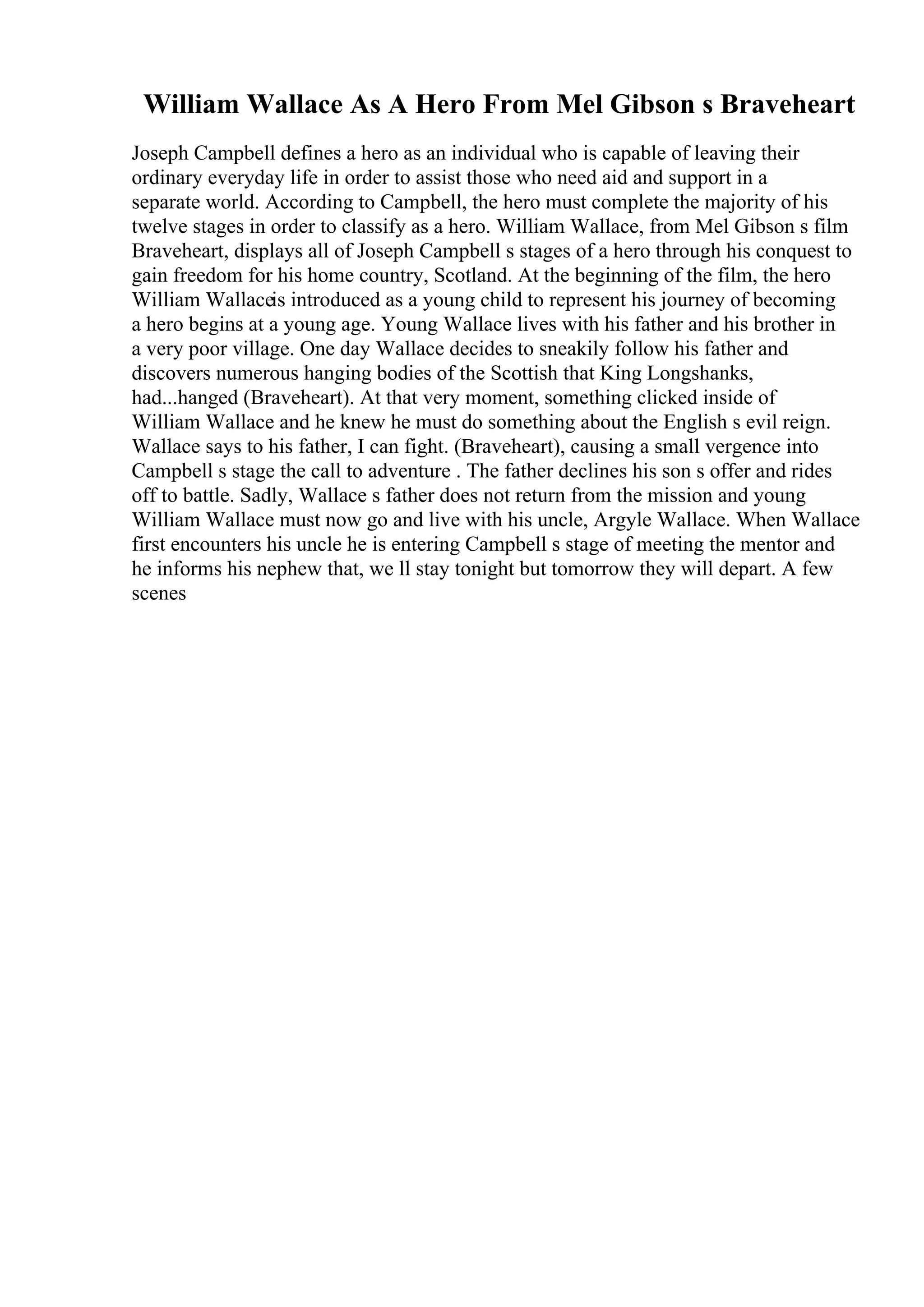 William Wallace As A Hero From Mel Gibson s Braveheart
Joseph Campbell defines a hero as an individual who is capable of leaving their
ordinary everyday life in order to assist those who need aid and support in a
separate world. According to Campbell, the hero must complete the majority of his
twelve stages in order to classify as a hero. William Wallace, from Mel Gibson s film
Braveheart, displays all of Joseph Campbell s stages of a hero through his conquest to
gain freedom for his home country, Scotland. At the beginning of the film, the hero
William Wallaceis introduced as a young child to represent his journey of becoming
a hero begins at a young age. Young Wallace lives with his father and his brother in
a very poor village. One day Wallace decides to sneakily follow his father and
discovers numerous hanging bodies of the Scottish that King Longshanks,
had...hanged (Braveheart). At that very moment, something clicked inside of
William Wallace and he knew he must do something about the English s evil reign.
Wallace says to his father, I can fight. (Braveheart), causing a small vergence into
Campbell s stage the call to adventure . The father declines his son s offer and rides
off to battle. Sadly, Wallace s father does not return from the mission and young
William Wallace must now go and live with his uncle, Argyle Wallace. When Wallace
first encounters his uncle he is entering Campbell s stage of meeting the mentor and
he informs his nephew that, we ll stay tonight but tomorrow they will depart. A few
scenes
 