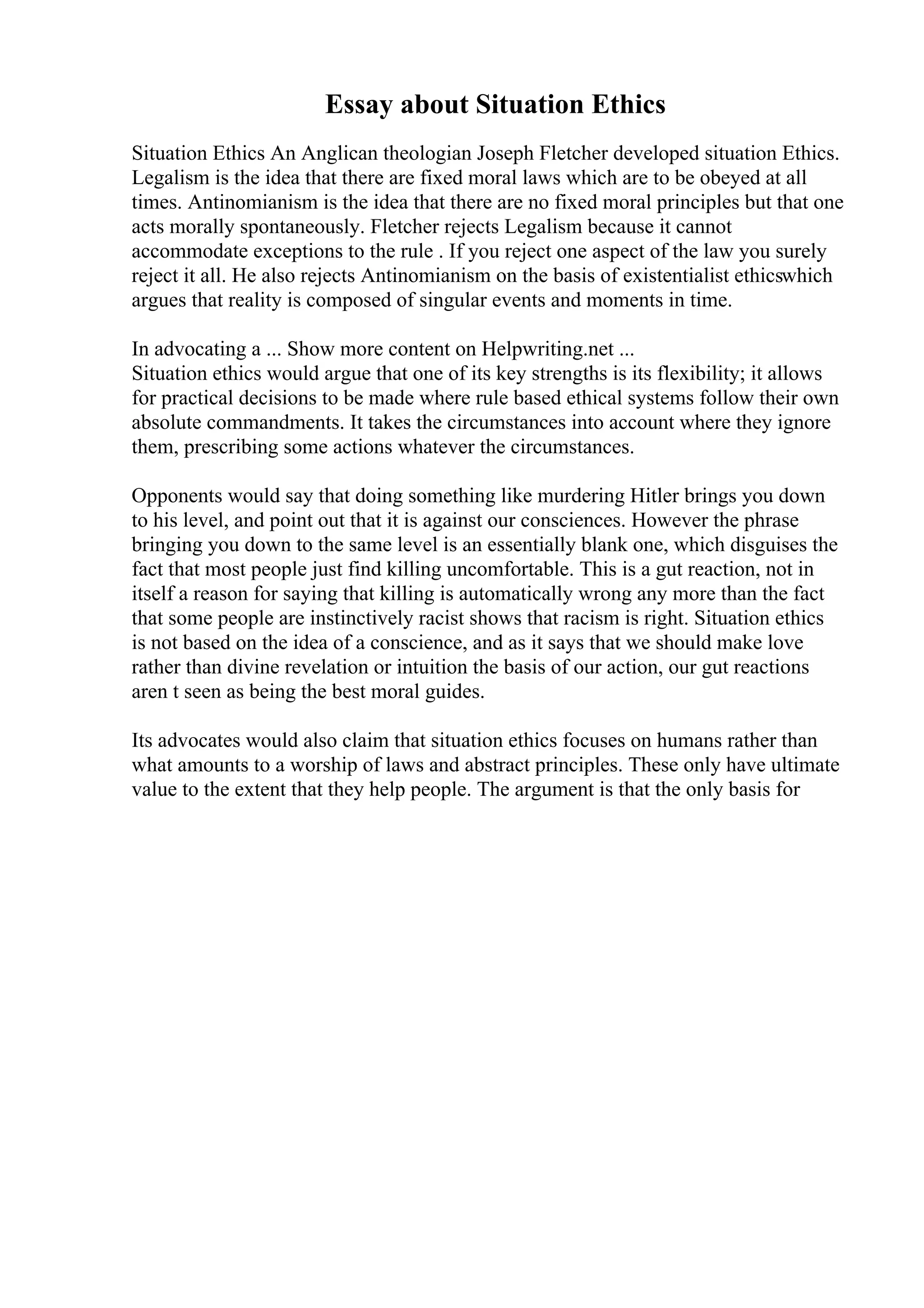 Essay about Situation Ethics
Situation Ethics An Anglican theologian Joseph Fletcher developed situation Ethics.
Legalism is the idea that there are fixed moral laws which are to be obeyed at all
times. Antinomianism is the idea that there are no fixed moral principles but that one
acts morally spontaneously. Fletcher rejects Legalism because it cannot
accommodate exceptions to the rule . If you reject one aspect of the law you surely
reject it all. He also rejects Antinomianism on the basis of existentialist ethicswhich
argues that reality is composed of singular events and moments in time.
In advocating a ... Show more content on Helpwriting.net ...
Situation ethics would argue that one of its key strengths is its flexibility; it allows
for practical decisions to be made where rule based ethical systems follow their own
absolute commandments. It takes the circumstances into account where they ignore
them, prescribing some actions whatever the circumstances.
Opponents would say that doing something like murdering Hitler brings you down
to his level, and point out that it is against our consciences. However the phrase
bringing you down to the same level is an essentially blank one, which disguises the
fact that most people just find killing uncomfortable. This is a gut reaction, not in
itself a reason for saying that killing is automatically wrong any more than the fact
that some people are instinctively racist shows that racism is right. Situation ethics
is not based on the idea of a conscience, and as it says that we should make love
rather than divine revelation or intuition the basis of our action, our gut reactions
aren t seen as being the best moral guides.
Its advocates would also claim that situation ethics focuses on humans rather than
what amounts to a worship of laws and abstract principles. These only have ultimate
value to the extent that they help people. The argument is that the only basis for
 