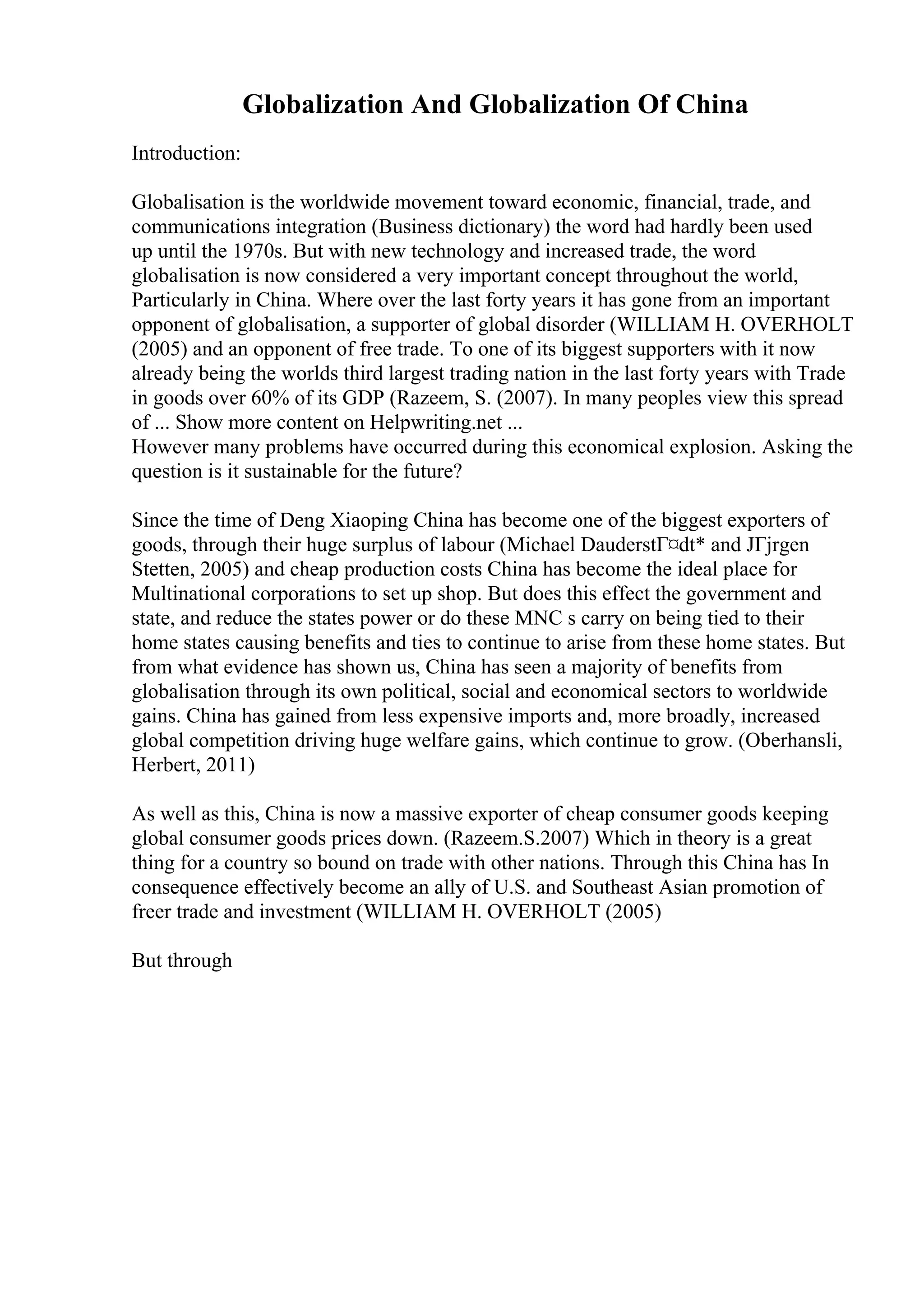 Globalization And Globalization Of China
Introduction:
Globalisation is the worldwide movement toward economic, financial, trade, and
communications integration (Business dictionary) the word had hardly been used
up until the 1970s. But with new technology and increased trade, the word
globalisation is now considered a very important concept throughout the world,
Particularly in China. Where over the last forty years it has gone from an important
opponent of globalisation, a supporter of global disorder (WILLIAM H. OVERHOLT
(2005) and an opponent of free trade. To one of its biggest supporters with it now
already being the worlds third largest trading nation in the last forty years with Trade
in goods over 60% of its GDP (Razeem, S. (2007). In many peoples view this spread
of ... Show more content on Helpwriting.net ...
However many problems have occurred during this economical explosion. Asking the
question is it sustainable for the future?
Since the time of Deng Xiaoping China has become one of the biggest exporters of
goods, through their huge surplus of labour (Michael DauderstГ¤dt* and JГјrgen
Stetten, 2005) and cheap production costs China has become the ideal place for
Multinational corporations to set up shop. But does this effect the government and
state, and reduce the states power or do these MNC s carry on being tied to their
home states causing benefits and ties to continue to arise from these home states. But
from what evidence has shown us, China has seen a majority of benefits from
globalisation through its own political, social and economical sectors to worldwide
gains. China has gained from less expensive imports and, more broadly, increased
global competition driving huge welfare gains, which continue to grow. (Oberhansli,
Herbert, 2011)
As well as this, China is now a massive exporter of cheap consumer goods keeping
global consumer goods prices down. (Razeem.S.2007) Which in theory is a great
thing for a country so bound on trade with other nations. Through this China has In
consequence effectively become an ally of U.S. and Southeast Asian promotion of
freer trade and investment (WILLIAM H. OVERHOLT (2005)
But through
 