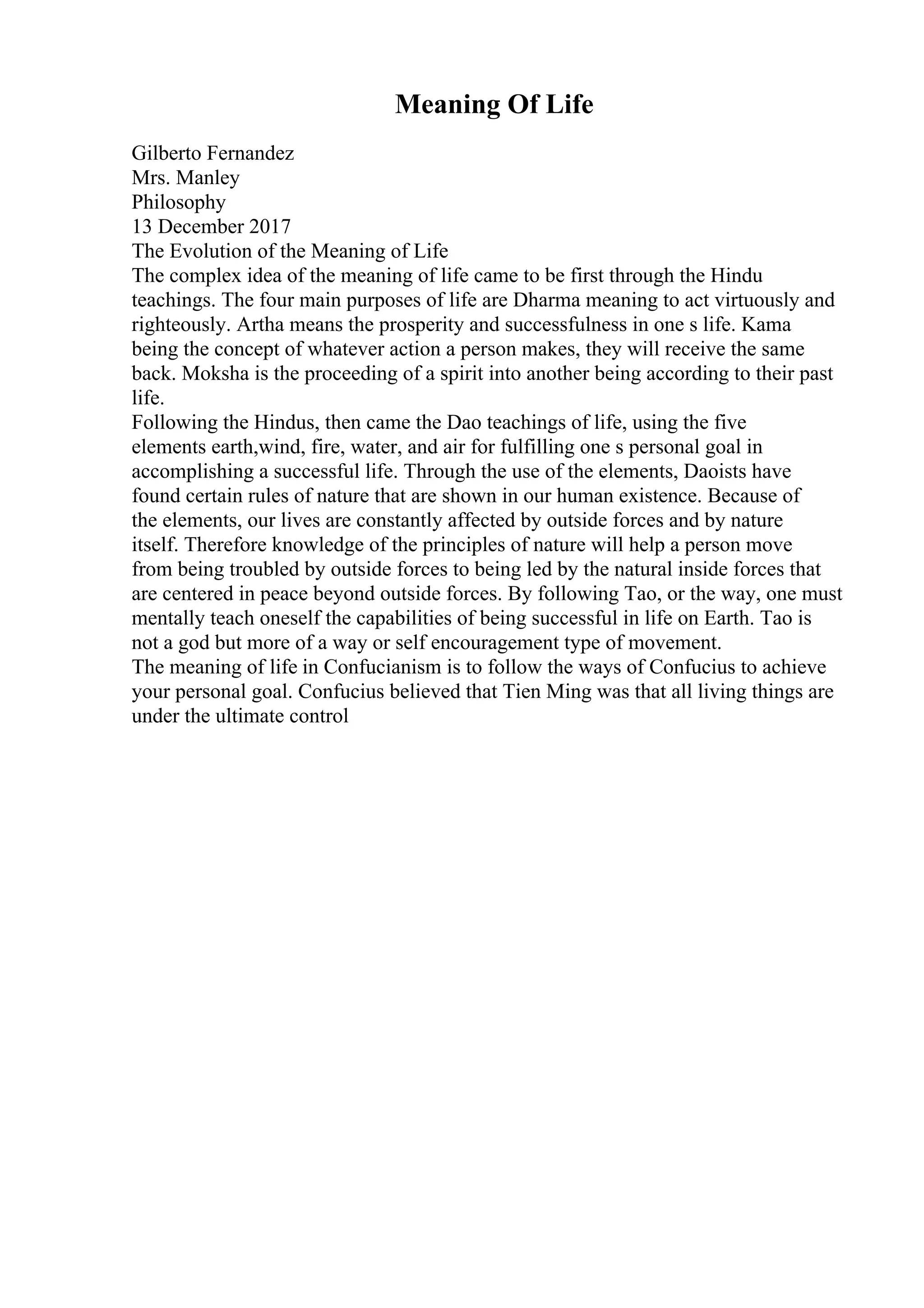 Meaning Of Life
Gilberto Fernandez
Mrs. Manley
Philosophy
13 December 2017
The Evolution of the Meaning of Life
The complex idea of the meaning of life came to be first through the Hindu
teachings. The four main purposes of life are Dharma meaning to act virtuously and
righteously. Artha means the prosperity and successfulness in one s life. Kama
being the concept of whatever action a person makes, they will receive the same
back. Moksha is the proceeding of a spirit into another being according to their past
life.
Following the Hindus, then came the Dao teachings of life, using the five
elements earth,wind, fire, water, and air for fulfilling one s personal goal in
accomplishing a successful life. Through the use of the elements, Daoists have
found certain rules of nature that are shown in our human existence. Because of
the elements, our lives are constantly affected by outside forces and by nature
itself. Therefore knowledge of the principles of nature will help a person move
from being troubled by outside forces to being led by the natural inside forces that
are centered in peace beyond outside forces. By following Tao, or the way, one must
mentally teach oneself the capabilities of being successful in life on Earth. Tao is
not a god but more of a way or self encouragement type of movement.
The meaning of life in Confucianism is to follow the ways of Confucius to achieve
your personal goal. Confucius believed that Tien Ming was that all living things are
under the ultimate control
 