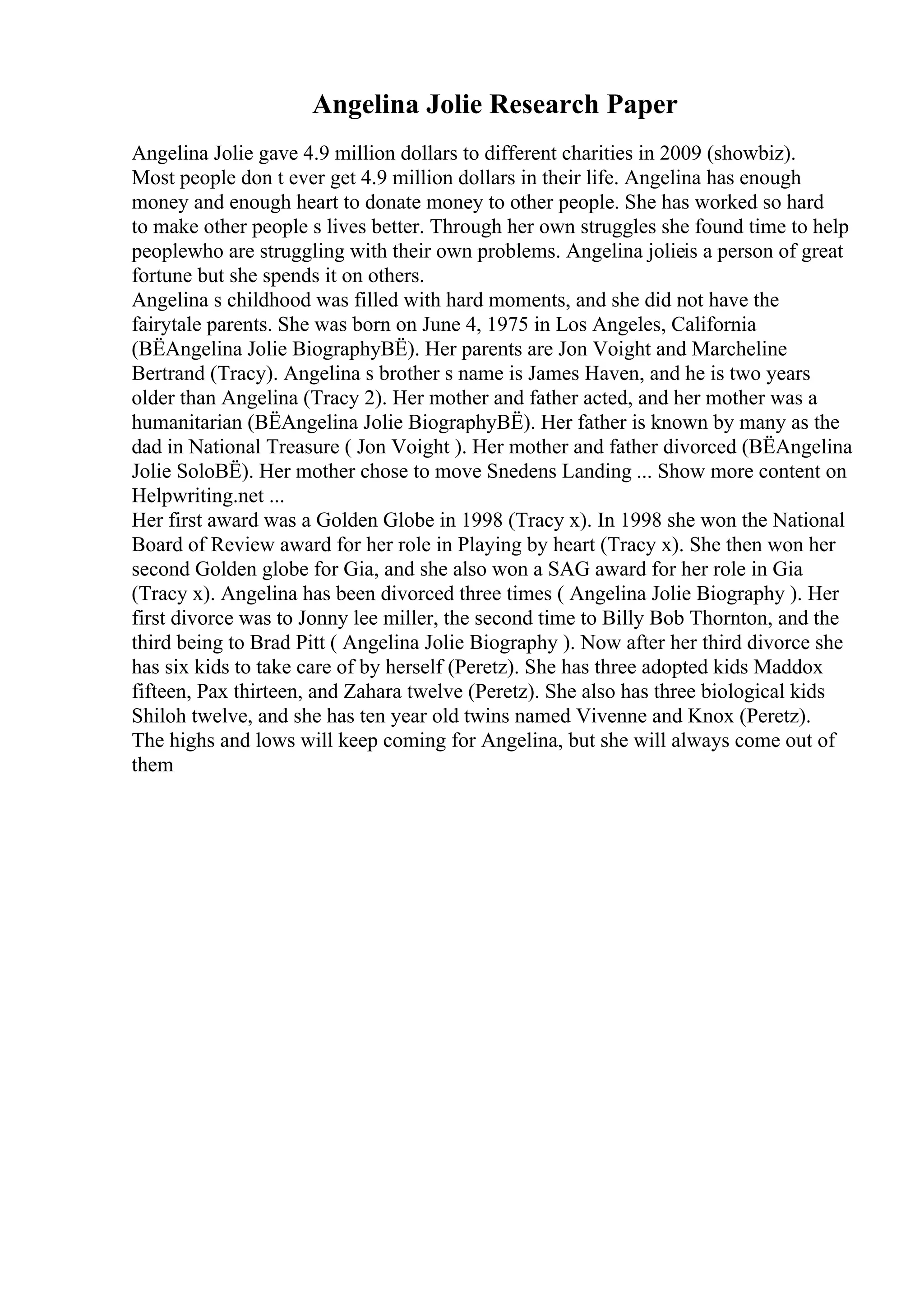 Angelina Jolie Research Paper
Angelina Jolie gave 4.9 million dollars to different charities in 2009 (showbiz).
Most people don t ever get 4.9 million dollars in their life. Angelina has enough
money and enough heart to donate money to other people. She has worked so hard
to make other people s lives better. Through her own struggles she found time to help
peoplewho are struggling with their own problems. Angelina jolieis a person of great
fortune but she spends it on others.
Angelina s childhood was filled with hard moments, and she did not have the
fairytale parents. She was born on June 4, 1975 in Los Angeles, California
(ВЁAngelina Jolie BiographyВЁ). Her parents are Jon Voight and Marcheline
Bertrand (Tracy). Angelina s brother s name is James Haven, and he is two years
older than Angelina (Tracy 2). Her mother and father acted, and her mother was a
humanitarian (ВЁAngelina Jolie BiographyВЁ). Her father is known by many as the
dad in National Treasure ( Jon Voight ). Her mother and father divorced (ВЁAngelina
Jolie SoloВЁ). Her mother chose to move Snedens Landing ... Show more content on
Helpwriting.net ...
Her first award was a Golden Globe in 1998 (Tracy x). In 1998 she won the National
Board of Review award for her role in Playing by heart (Tracy x). She then won her
second Golden globe for Gia, and she also won a SAG award for her role in Gia
(Tracy x). Angelina has been divorced three times ( Angelina Jolie Biography ). Her
first divorce was to Jonny lee miller, the second time to Billy Bob Thornton, and the
third being to Brad Pitt ( Angelina Jolie Biography ). Now after her third divorce she
has six kids to take care of by herself (Peretz). She has three adopted kids Maddox
fifteen, Pax thirteen, and Zahara twelve (Peretz). She also has three biological kids
Shiloh twelve, and she has ten year old twins named Vivenne and Knox (Peretz).
The highs and lows will keep coming for Angelina, but she will always come out of
them
 