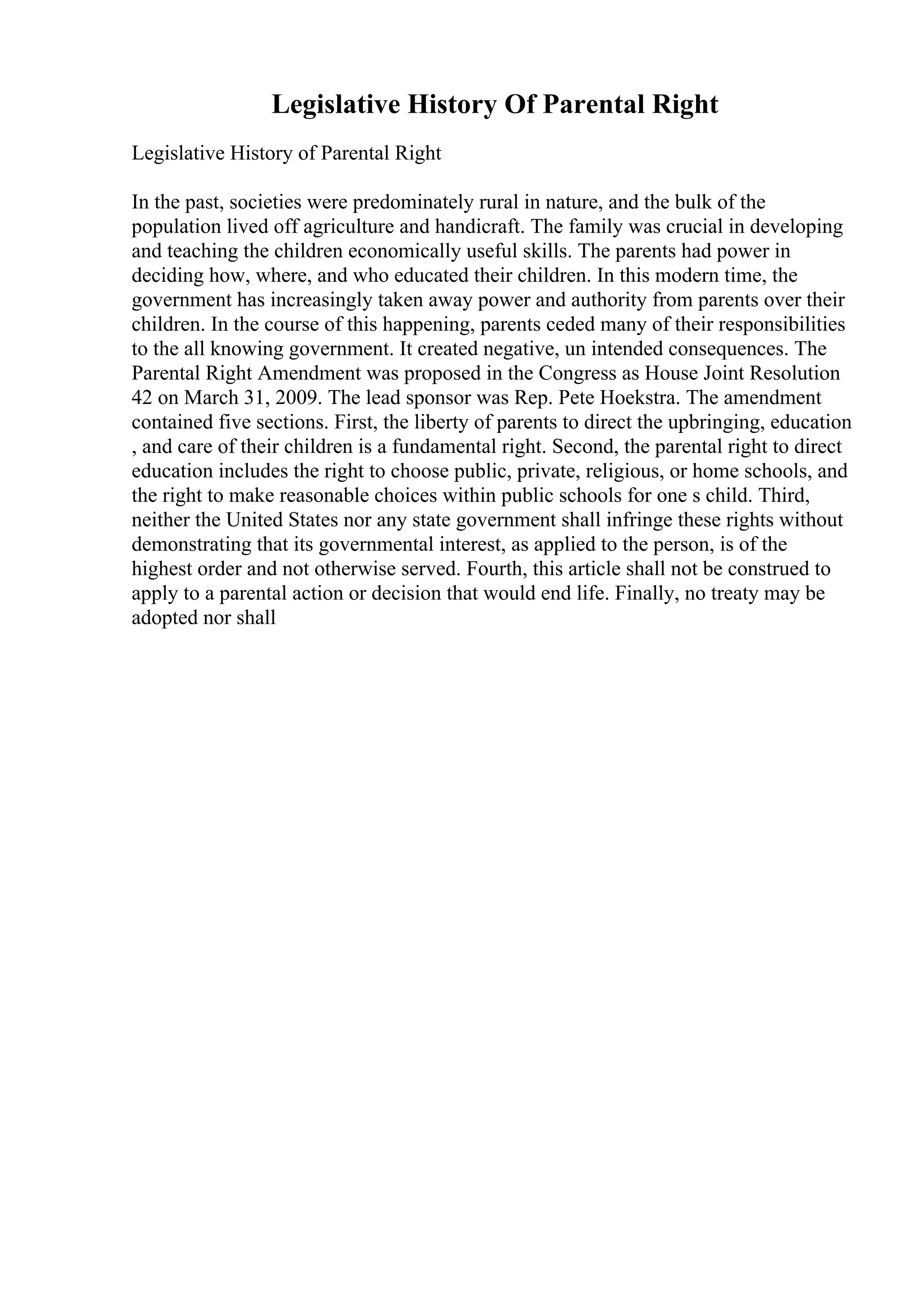 Legislative History Of Parental Right
Legislative History of Parental Right
In the past, societies were predominately rural in nature, and the bulk of the
population lived off agriculture and handicraft. The family was crucial in developing
and teaching the children economically useful skills. The parents had power in
deciding how, where, and who educated their children. In this modern time, the
government has increasingly taken away power and authority from parents over their
children. In the course of this happening, parents ceded many of their responsibilities
to the all knowing government. It created negative, un intended consequences. The
Parental Right Amendment was proposed in the Congress as House Joint Resolution
42 on March 31, 2009. The lead sponsor was Rep. Pete Hoekstra. The amendment
contained five sections. First, the liberty of parents to direct the upbringing, education
, and care of their children is a fundamental right. Second, the parental right to direct
education includes the right to choose public, private, religious, or home schools, and
the right to make reasonable choices within public schools for one s child. Third,
neither the United States nor any state government shall infringe these rights without
demonstrating that its governmental interest, as applied to the person, is of the
highest order and not otherwise served. Fourth, this article shall not be construed to
apply to a parental action or decision that would end life. Finally, no treaty may be
adopted nor shall
 