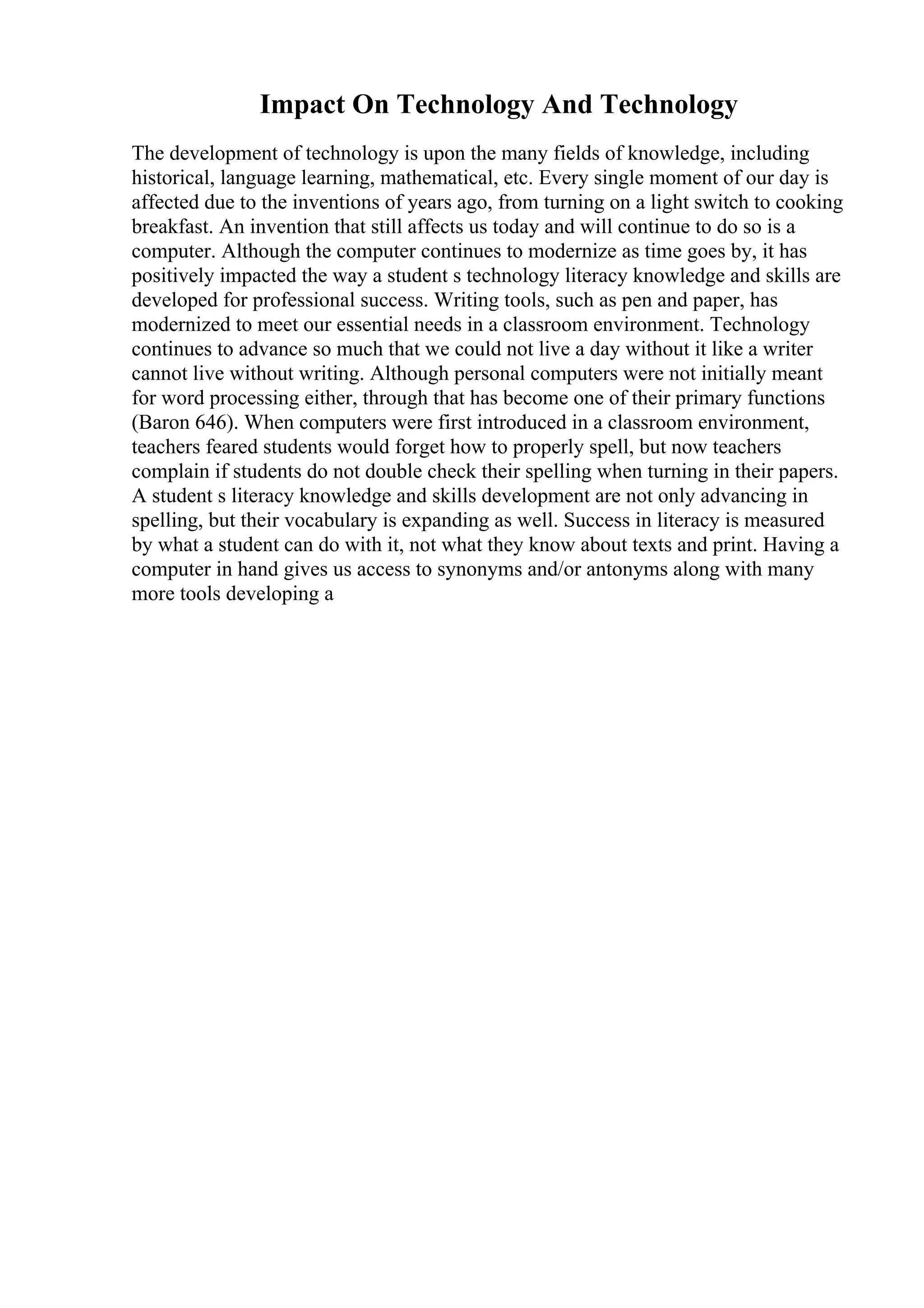 Impact On Technology And Technology
The development of technology is upon the many fields of knowledge, including
historical, language learning, mathematical, etc. Every single moment of our day is
affected due to the inventions of years ago, from turning on a light switch to cooking
breakfast. An invention that still affects us today and will continue to do so is a
computer. Although the computer continues to modernize as time goes by, it has
positively impacted the way a student s technology literacy knowledge and skills are
developed for professional success. Writing tools, such as pen and paper, has
modernized to meet our essential needs in a classroom environment. Technology
continues to advance so much that we could not live a day without it like a writer
cannot live without writing. Although personal computers were not initially meant
for word processing either, through that has become one of their primary functions
(Baron 646). When computers were first introduced in a classroom environment,
teachers feared students would forget how to properly spell, but now teachers
complain if students do not double check their spelling when turning in their papers.
A student s literacy knowledge and skills development are not only advancing in
spelling, but their vocabulary is expanding as well. Success in literacy is measured
by what a student can do with it, not what they know about texts and print. Having a
computer in hand gives us access to synonyms and/or antonyms along with many
more tools developing a
 