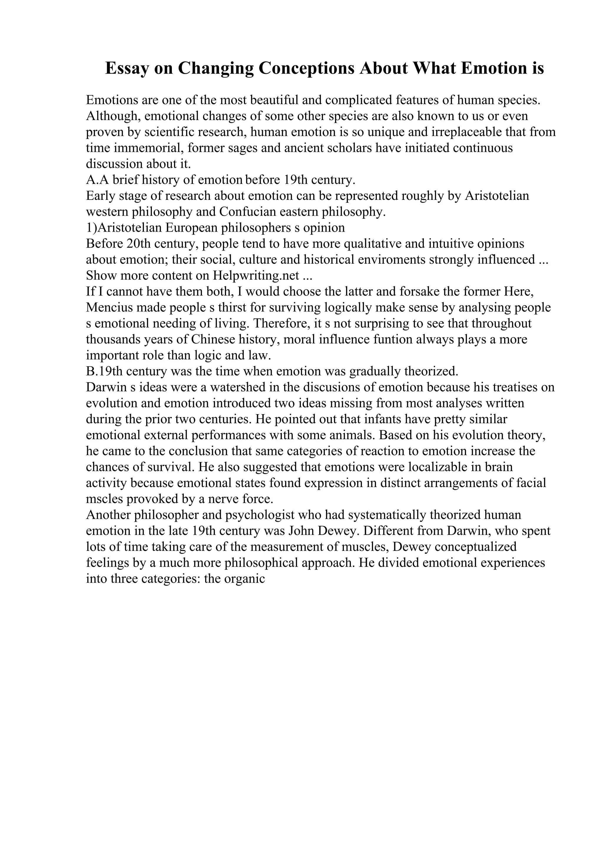Essay on Changing Conceptions About What Emotion is
Emotions are one of the most beautiful and complicated features of human species.
Although, emotional changes of some other species are also known to us or even
proven by scientific research, human emotion is so unique and irreplaceable that from
time immemorial, former sages and ancient scholars have initiated continuous
discussion about it.
A.A brief history of emotion before 19th century.
Early stage of research about emotion can be represented roughly by Aristotelian
western philosophy and Confucian eastern philosophy.
1)Aristotelian European philosophers s opinion
Before 20th century, people tend to have more qualitative and intuitive opinions
about emotion; their social, culture and historical enviroments strongly influenced ...
Show more content on Helpwriting.net ...
If I cannot have them both, I would choose the latter and forsake the former Here,
Mencius made people s thirst for surviving logically make sense by analysing people
s emotional needing of living. Therefore, it s not surprising to see that throughout
thousands years of Chinese history, moral influence funtion always plays a more
important role than logic and law.
B.19th century was the time when emotion was gradually theorized.
Darwin s ideas were a watershed in the discusions of emotion because his treatises on
evolution and emotion introduced two ideas missing from most analyses written
during the prior two centuries. He pointed out that infants have pretty similar
emotional external performances with some animals. Based on his evolution theory,
he came to the conclusion that same categories of reaction to emotion increase the
chances of survival. He also suggested that emotions were localizable in brain
activity because emotional states found expression in distinct arrangements of facial
mscles provoked by a nerve force.
Another philosopher and psychologist who had systematically theorized human
emotion in the late 19th century was John Dewey. Different from Darwin, who spent
lots of time taking care of the measurement of muscles, Dewey conceptualized
feelings by a much more philosophical approach. He divided emotional experiences
into three categories: the organic
 