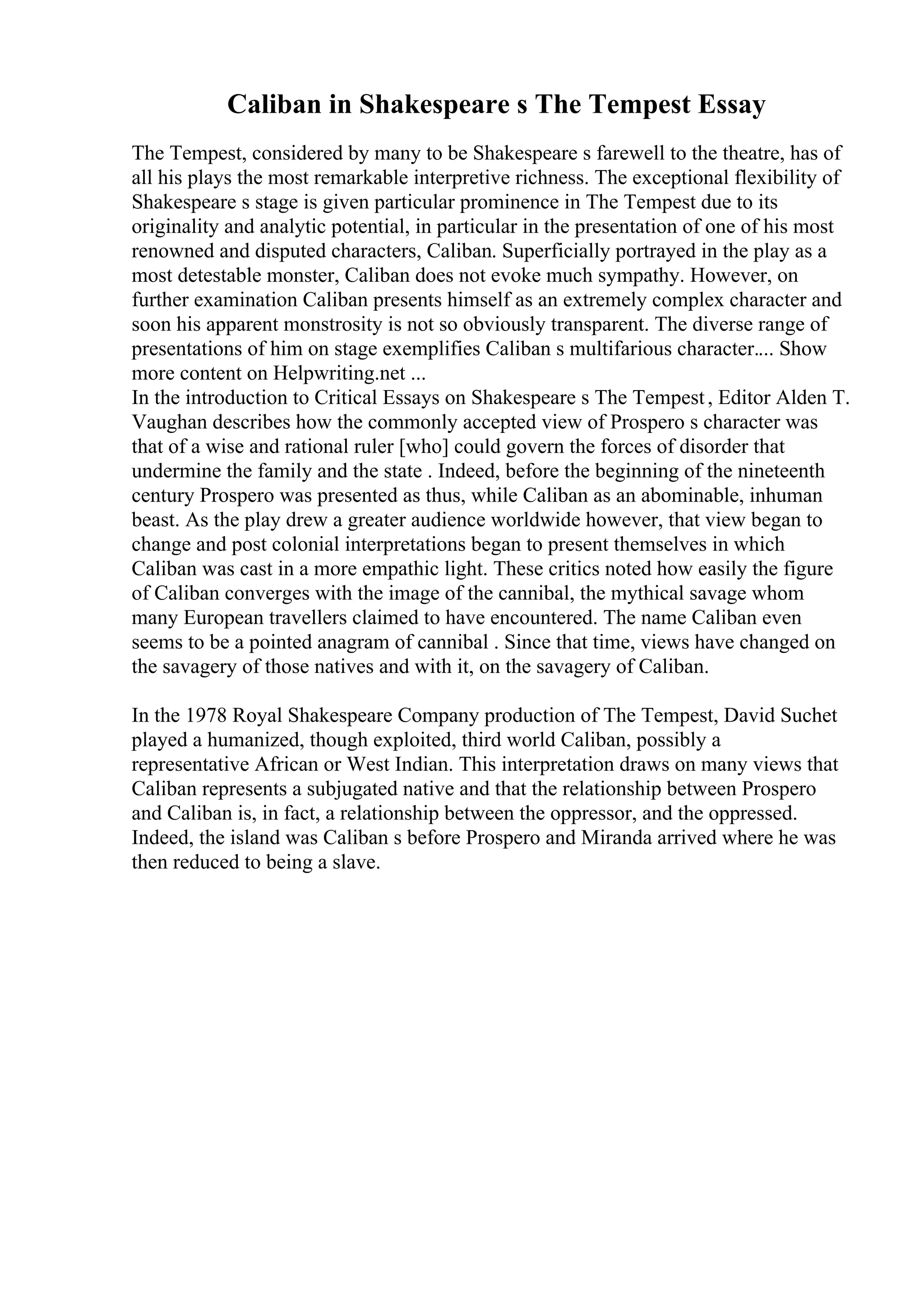 Caliban in Shakespeare s The Tempest Essay
The Tempest, considered by many to be Shakespeare s farewell to the theatre, has of
all his plays the most remarkable interpretive richness. The exceptional flexibility of
Shakespeare s stage is given particular prominence in The Tempest due to its
originality and analytic potential, in particular in the presentation of one of his most
renowned and disputed characters, Caliban. Superficially portrayed in the play as a
most detestable monster, Caliban does not evoke much sympathy. However, on
further examination Caliban presents himself as an extremely complex character and
soon his apparent monstrosity is not so obviously transparent. The diverse range of
presentations of him on stage exemplifies Caliban s multifarious character.... Show
more content on Helpwriting.net ...
In the introduction to Critical Essays on Shakespeare s The Tempest, Editor Alden T.
Vaughan describes how the commonly accepted view of Prospero s character was
that of a wise and rational ruler [who] could govern the forces of disorder that
undermine the family and the state . Indeed, before the beginning of the nineteenth
century Prospero was presented as thus, while Caliban as an abominable, inhuman
beast. As the play drew a greater audience worldwide however, that view began to
change and post colonial interpretations began to present themselves in which
Caliban was cast in a more empathic light. These critics noted how easily the figure
of Caliban converges with the image of the cannibal, the mythical savage whom
many European travellers claimed to have encountered. The name Caliban even
seems to be a pointed anagram of cannibal . Since that time, views have changed on
the savagery of those natives and with it, on the savagery of Caliban.
In the 1978 Royal Shakespeare Company production of The Tempest, David Suchet
played a humanized, though exploited, third world Caliban, possibly a
representative African or West Indian. This interpretation draws on many views that
Caliban represents a subjugated native and that the relationship between Prospero
and Caliban is, in fact, a relationship between the oppressor, and the oppressed.
Indeed, the island was Caliban s before Prospero and Miranda arrived where he was
then reduced to being a slave.
 