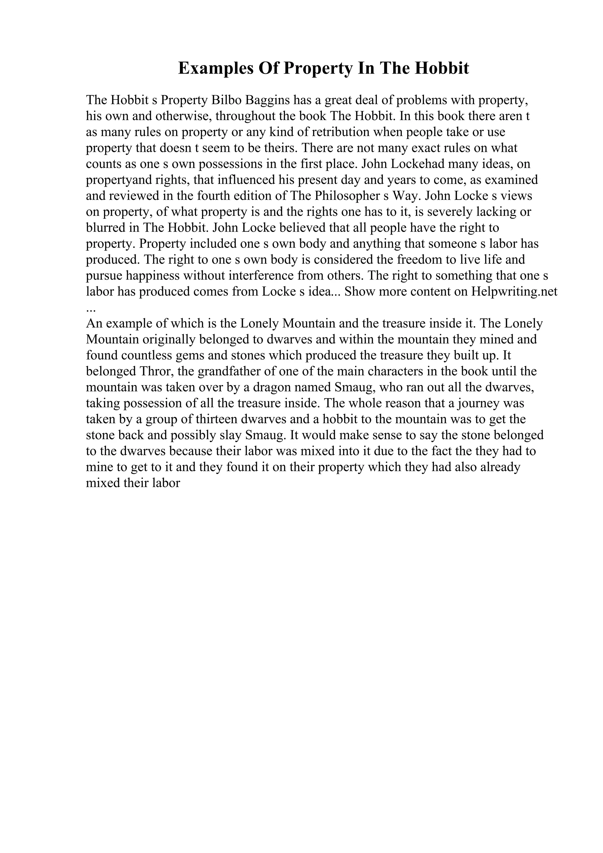 Examples Of Property In The Hobbit
The Hobbit s Property Bilbo Baggins has a great deal of problems with property,
his own and otherwise, throughout the book The Hobbit. In this book there aren t
as many rules on property or any kind of retribution when people take or use
property that doesn t seem to be theirs. There are not many exact rules on what
counts as one s own possessions in the first place. John Lockehad many ideas, on
propertyand rights, that influenced his present day and years to come, as examined
and reviewed in the fourth edition of The Philosopher s Way. John Locke s views
on property, of what property is and the rights one has to it, is severely lacking or
blurred in The Hobbit. John Locke believed that all people have the right to
property. Property included one s own body and anything that someone s labor has
produced. The right to one s own body is considered the freedom to live life and
pursue happiness without interference from others. The right to something that one s
labor has produced comes from Locke s idea... Show more content on Helpwriting.net
...
An example of which is the Lonely Mountain and the treasure inside it. The Lonely
Mountain originally belonged to dwarves and within the mountain they mined and
found countless gems and stones which produced the treasure they built up. It
belonged Thror, the grandfather of one of the main characters in the book until the
mountain was taken over by a dragon named Smaug, who ran out all the dwarves,
taking possession of all the treasure inside. The whole reason that a journey was
taken by a group of thirteen dwarves and a hobbit to the mountain was to get the
stone back and possibly slay Smaug. It would make sense to say the stone belonged
to the dwarves because their labor was mixed into it due to the fact the they had to
mine to get to it and they found it on their property which they had also already
mixed their labor
 
