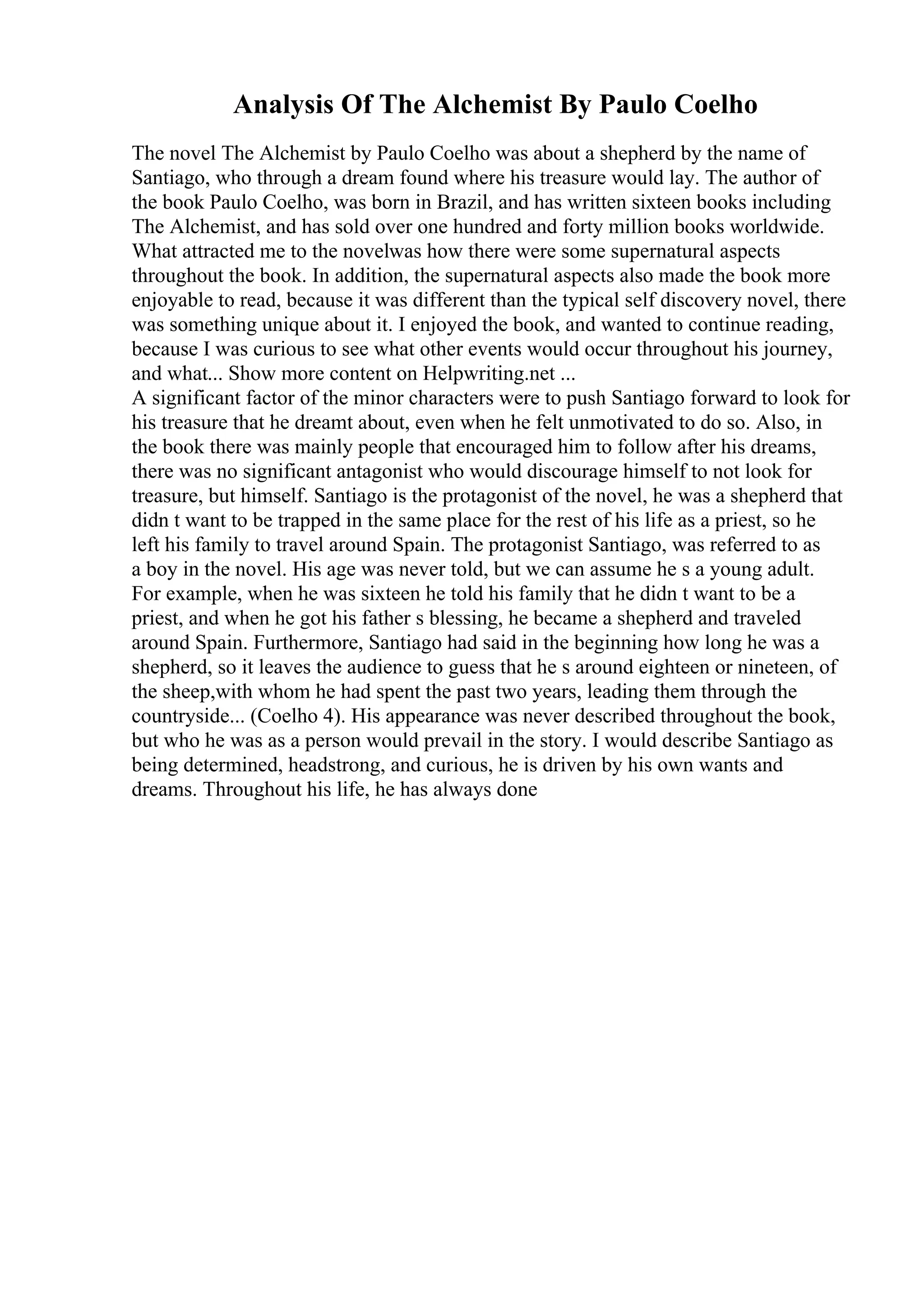 Analysis Of The Alchemist By Paulo Coelho
The novel The Alchemist by Paulo Coelho was about a shepherd by the name of
Santiago, who through a dream found where his treasure would lay. The author of
the book Paulo Coelho, was born in Brazil, and has written sixteen books including
The Alchemist, and has sold over one hundred and forty million books worldwide.
What attracted me to the novelwas how there were some supernatural aspects
throughout the book. In addition, the supernatural aspects also made the book more
enjoyable to read, because it was different than the typical self discovery novel, there
was something unique about it. I enjoyed the book, and wanted to continue reading,
because I was curious to see what other events would occur throughout his journey,
and what... Show more content on Helpwriting.net ...
A significant factor of the minor characters were to push Santiago forward to look for
his treasure that he dreamt about, even when he felt unmotivated to do so. Also, in
the book there was mainly people that encouraged him to follow after his dreams,
there was no significant antagonist who would discourage himself to not look for
treasure, but himself. Santiago is the protagonist of the novel, he was a shepherd that
didn t want to be trapped in the same place for the rest of his life as a priest, so he
left his family to travel around Spain. The protagonist Santiago, was referred to as
a boy in the novel. His age was never told, but we can assume he s a young adult.
For example, when he was sixteen he told his family that he didn t want to be a
priest, and when he got his father s blessing, he became a shepherd and traveled
around Spain. Furthermore, Santiago had said in the beginning how long he was a
shepherd, so it leaves the audience to guess that he s around eighteen or nineteen, of
the sheep,with whom he had spent the past two years, leading them through the
countryside... (Coelho 4). His appearance was never described throughout the book,
but who he was as a person would prevail in the story. I would describe Santiago as
being determined, headstrong, and curious, he is driven by his own wants and
dreams. Throughout his life, he has always done
 