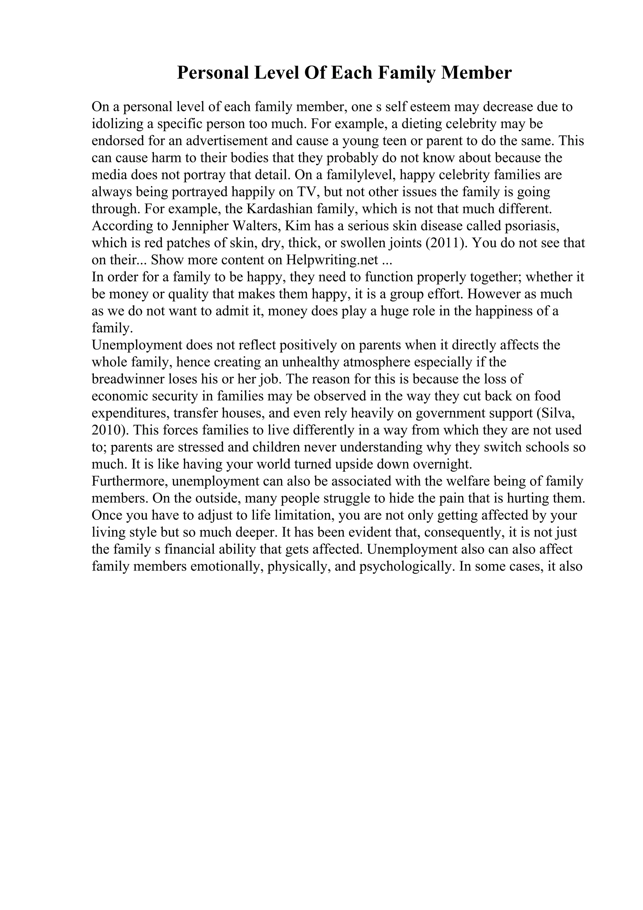 Personal Level Of Each Family Member
On a personal level of each family member, one s self esteem may decrease due to
idolizing a specific person too much. For example, a dieting celebrity may be
endorsed for an advertisement and cause a young teen or parent to do the same. This
can cause harm to their bodies that they probably do not know about because the
media does not portray that detail. On a familylevel, happy celebrity families are
always being portrayed happily on TV, but not other issues the family is going
through. For example, the Kardashian family, which is not that much different.
According to Jennipher Walters, Kim has a serious skin disease called psoriasis,
which is red patches of skin, dry, thick, or swollen joints (2011). You do not see that
on their... Show more content on Helpwriting.net ...
In order for a family to be happy, they need to function properly together; whether it
be money or quality that makes them happy, it is a group effort. However as much
as we do not want to admit it, money does play a huge role in the happiness of a
family.
Unemployment does not reflect positively on parents when it directly affects the
whole family, hence creating an unhealthy atmosphere especially if the
breadwinner loses his or her job. The reason for this is because the loss of
economic security in families may be observed in the way they cut back on food
expenditures, transfer houses, and even rely heavily on government support (Silva,
2010). This forces families to live differently in a way from which they are not used
to; parents are stressed and children never understanding why they switch schools so
much. It is like having your world turned upside down overnight.
Furthermore, unemployment can also be associated with the welfare being of family
members. On the outside, many people struggle to hide the pain that is hurting them.
Once you have to adjust to life limitation, you are not only getting affected by your
living style but so much deeper. It has been evident that, consequently, it is not just
the family s financial ability that gets affected. Unemployment also can also affect
family members emotionally, physically, and psychologically. In some cases, it also
 