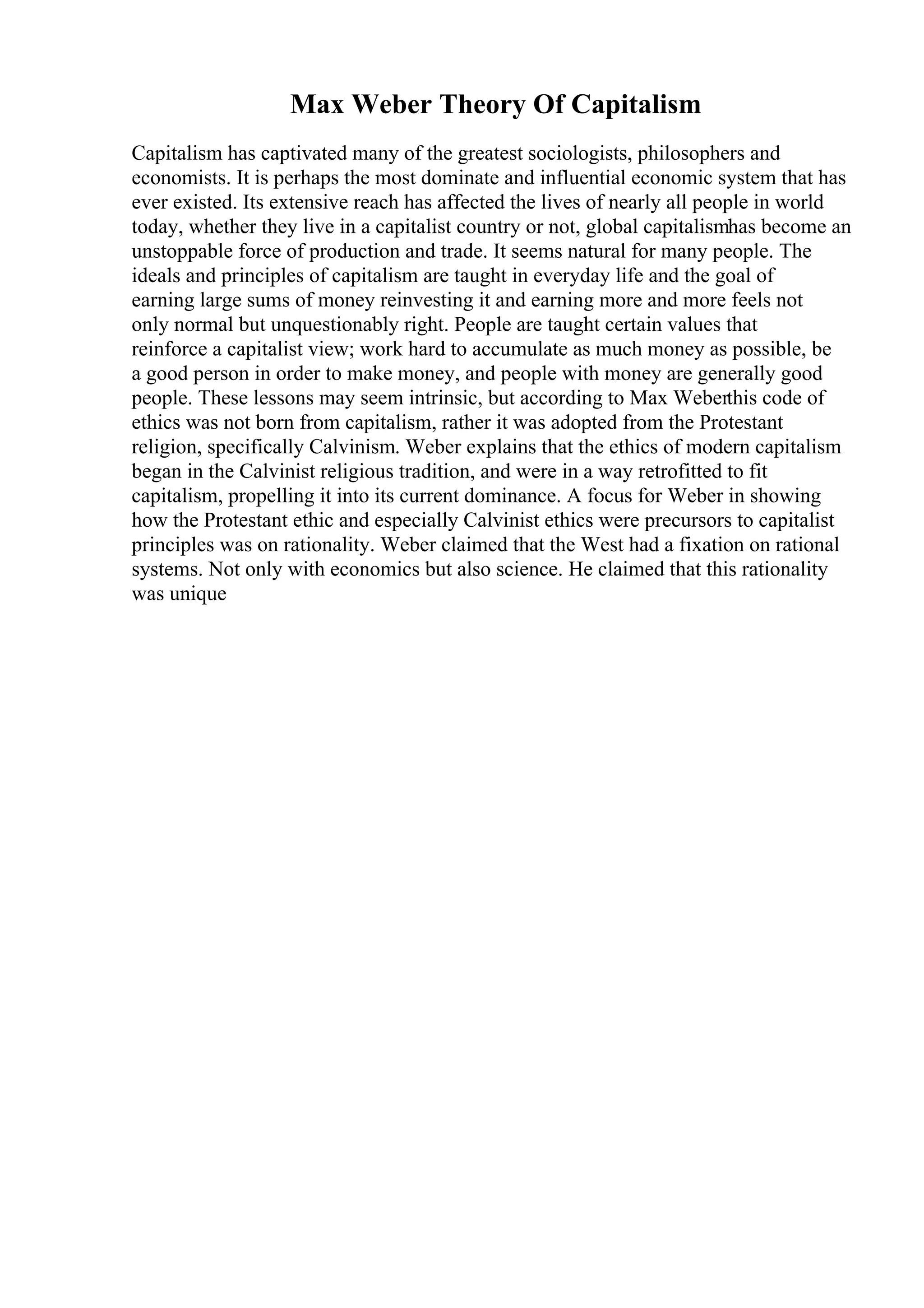 Max Weber Theory Of Capitalism
Capitalism has captivated many of the greatest sociologists, philosophers and
economists. It is perhaps the most dominate and influential economic system that has
ever existed. Its extensive reach has affected the lives of nearly all people in world
today, whether they live in a capitalist country or not, global capitalismhas become an
unstoppable force of production and trade. It seems natural for many people. The
ideals and principles of capitalism are taught in everyday life and the goal of
earning large sums of money reinvesting it and earning more and more feels not
only normal but unquestionably right. People are taught certain values that
reinforce a capitalist view; work hard to accumulate as much money as possible, be
a good person in order to make money, and people with money are generally good
people. These lessons may seem intrinsic, but according to Max Weberthis code of
ethics was not born from capitalism, rather it was adopted from the Protestant
religion, specifically Calvinism. Weber explains that the ethics of modern capitalism
began in the Calvinist religious tradition, and were in a way retrofitted to fit
capitalism, propelling it into its current dominance. A focus for Weber in showing
how the Protestant ethic and especially Calvinist ethics were precursors to capitalist
principles was on rationality. Weber claimed that the West had a fixation on rational
systems. Not only with economics but also science. He claimed that this rationality
was unique
 