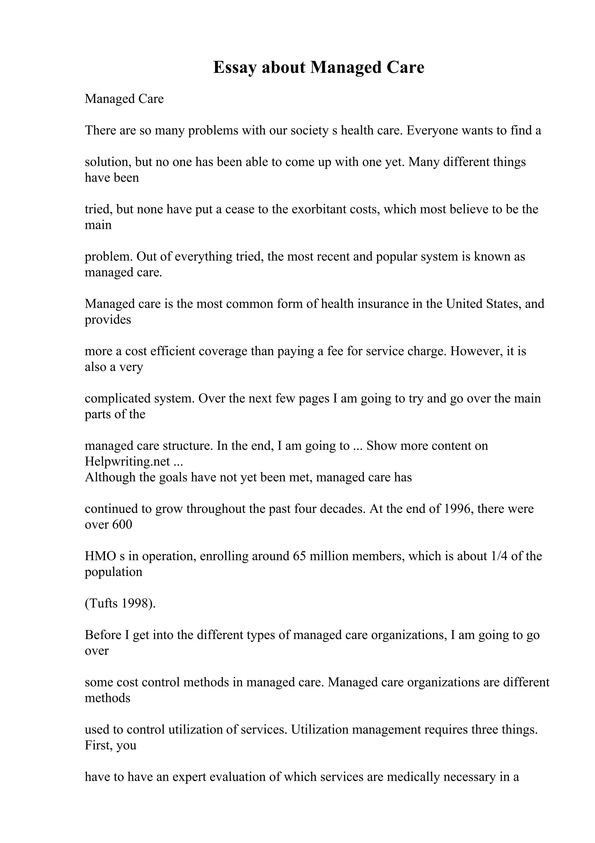 Essay about Managed Care
Managed Care
There are so many problems with our society s health care. Everyone wants to find a
solution, but no one has been able to come up with one yet. Many different things
have been
tried, but none have put a cease to the exorbitant costs, which most believe to be the
main
problem. Out of everything tried, the most recent and popular system is known as
managed care.
Managed care is the most common form of health insurance in the United States, and
provides
more a cost efficient coverage than paying a fee for service charge. However, it is
also a very
complicated system. Over the next few pages I am going to try and go over the main
parts of the
managed care structure. In the end, I am going to ... Show more content on
Helpwriting.net ...
Although the goals have not yet been met, managed care has
continued to grow throughout the past four decades. At the end of 1996, there were
over 600
HMO s in operation, enrolling around 65 million members, which is about 1/4 of the
population
(Tufts 1998).
Before I get into the different types of managed care organizations, I am going to go
over
some cost control methods in managed care. Managed care organizations are different
methods
used to control utilization of services. Utilization management requires three things.
First, you
have to have an expert evaluation of which services are medically necessary in a
 
