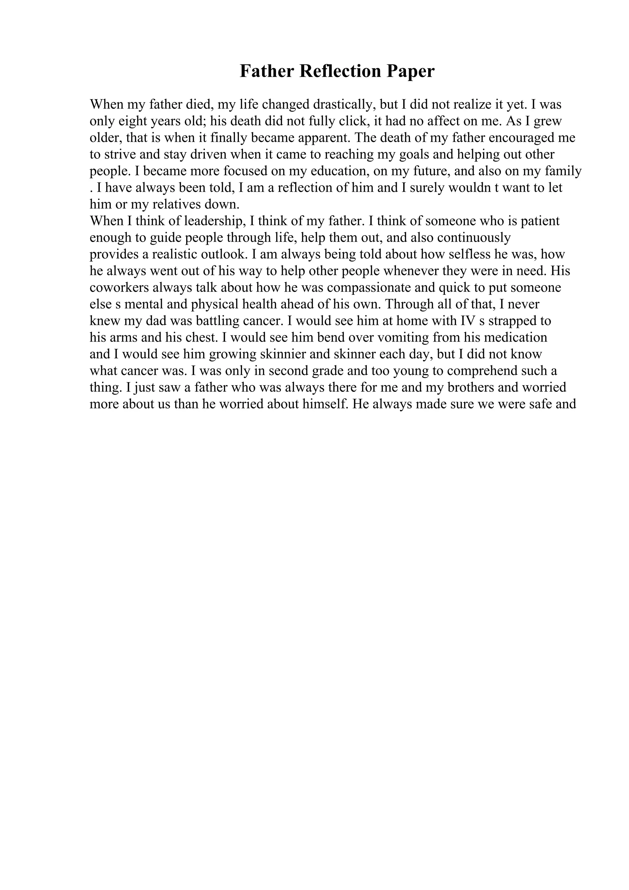 Father Reflection Paper
When my father died, my life changed drastically, but I did not realize it yet. I was
only eight years old; his death did not fully click, it had no affect on me. As I grew
older, that is when it finally became apparent. The death of my father encouraged me
to strive and stay driven when it came to reaching my goals and helping out other
people. I became more focused on my education, on my future, and also on my family
. I have always been told, I am a reflection of him and I surely wouldn t want to let
him or my relatives down.
When I think of leadership, I think of my father. I think of someone who is patient
enough to guide people through life, help them out, and also continuously
provides a realistic outlook. I am always being told about how selfless he was, how
he always went out of his way to help other people whenever they were in need. His
coworkers always talk about how he was compassionate and quick to put someone
else s mental and physical health ahead of his own. Through all of that, I never
knew my dad was battling cancer. I would see him at home with IV s strapped to
his arms and his chest. I would see him bend over vomiting from his medication
and I would see him growing skinnier and skinner each day, but I did not know
what cancer was. I was only in second grade and too young to comprehend such a
thing. I just saw a father who was always there for me and my brothers and worried
more about us than he worried about himself. He always made sure we were safe and
 