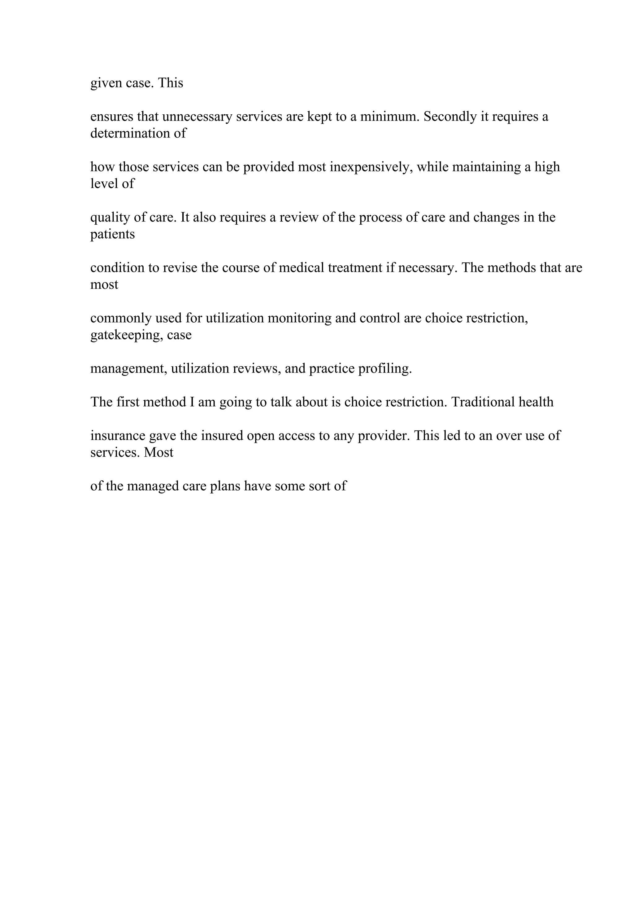 given case. This
ensures that unnecessary services are kept to a minimum. Secondly it requires a
determination of
how those services can be provided most inexpensively, while maintaining a high
level of
quality of care. It also requires a review of the process of care and changes in the
patients
condition to revise the course of medical treatment if necessary. The methods that are
most
commonly used for utilization monitoring and control are choice restriction,
gatekeeping, case
management, utilization reviews, and practice profiling.
The first method I am going to talk about is choice restriction. Traditional health
insurance gave the insured open access to any provider. This led to an over use of
services. Most
of the managed care plans have some sort of
 
