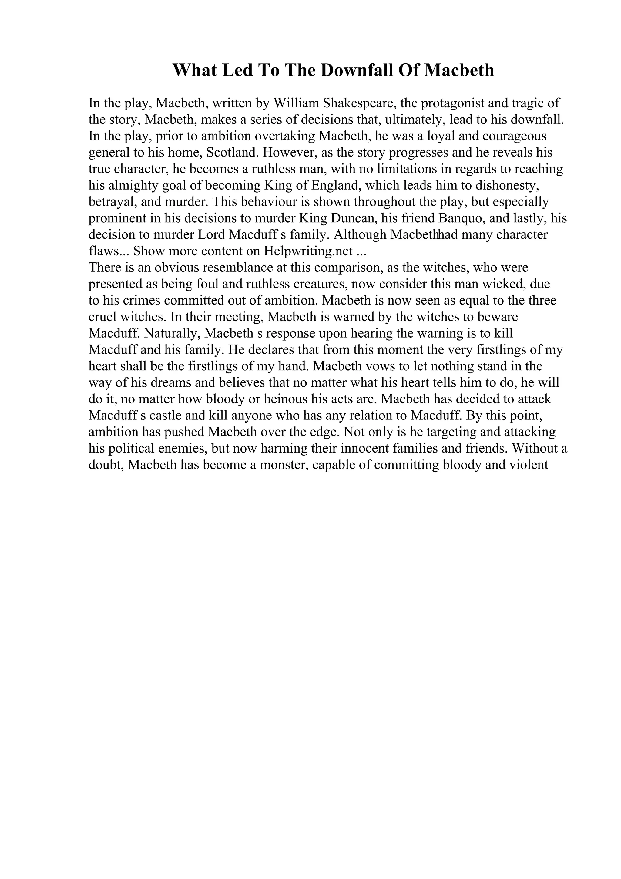 What Led To The Downfall Of Macbeth
In the play, Macbeth, written by William Shakespeare, the protagonist and tragic of
the story, Macbeth, makes a series of decisions that, ultimately, lead to his downfall.
In the play, prior to ambition overtaking Macbeth, he was a loyal and courageous
general to his home, Scotland. However, as the story progresses and he reveals his
true character, he becomes a ruthless man, with no limitations in regards to reaching
his almighty goal of becoming King of England, which leads him to dishonesty,
betrayal, and murder. This behaviour is shown throughout the play, but especially
prominent in his decisions to murder King Duncan, his friend Banquo, and lastly, his
decision to murder Lord Macduff s family. Although Macbethhad many character
flaws... Show more content on Helpwriting.net ...
There is an obvious resemblance at this comparison, as the witches, who were
presented as being foul and ruthless creatures, now consider this man wicked, due
to his crimes committed out of ambition. Macbeth is now seen as equal to the three
cruel witches. In their meeting, Macbeth is warned by the witches to beware
Macduff. Naturally, Macbeth s response upon hearing the warning is to kill
Macduff and his family. He declares that from this moment the very firstlings of my
heart shall be the firstlings of my hand. Macbeth vows to let nothing stand in the
way of his dreams and believes that no matter what his heart tells him to do, he will
do it, no matter how bloody or heinous his acts are. Macbeth has decided to attack
Macduff s castle and kill anyone who has any relation to Macduff. By this point,
ambition has pushed Macbeth over the edge. Not only is he targeting and attacking
his political enemies, but now harming their innocent families and friends. Without a
doubt, Macbeth has become a monster, capable of committing bloody and violent
 