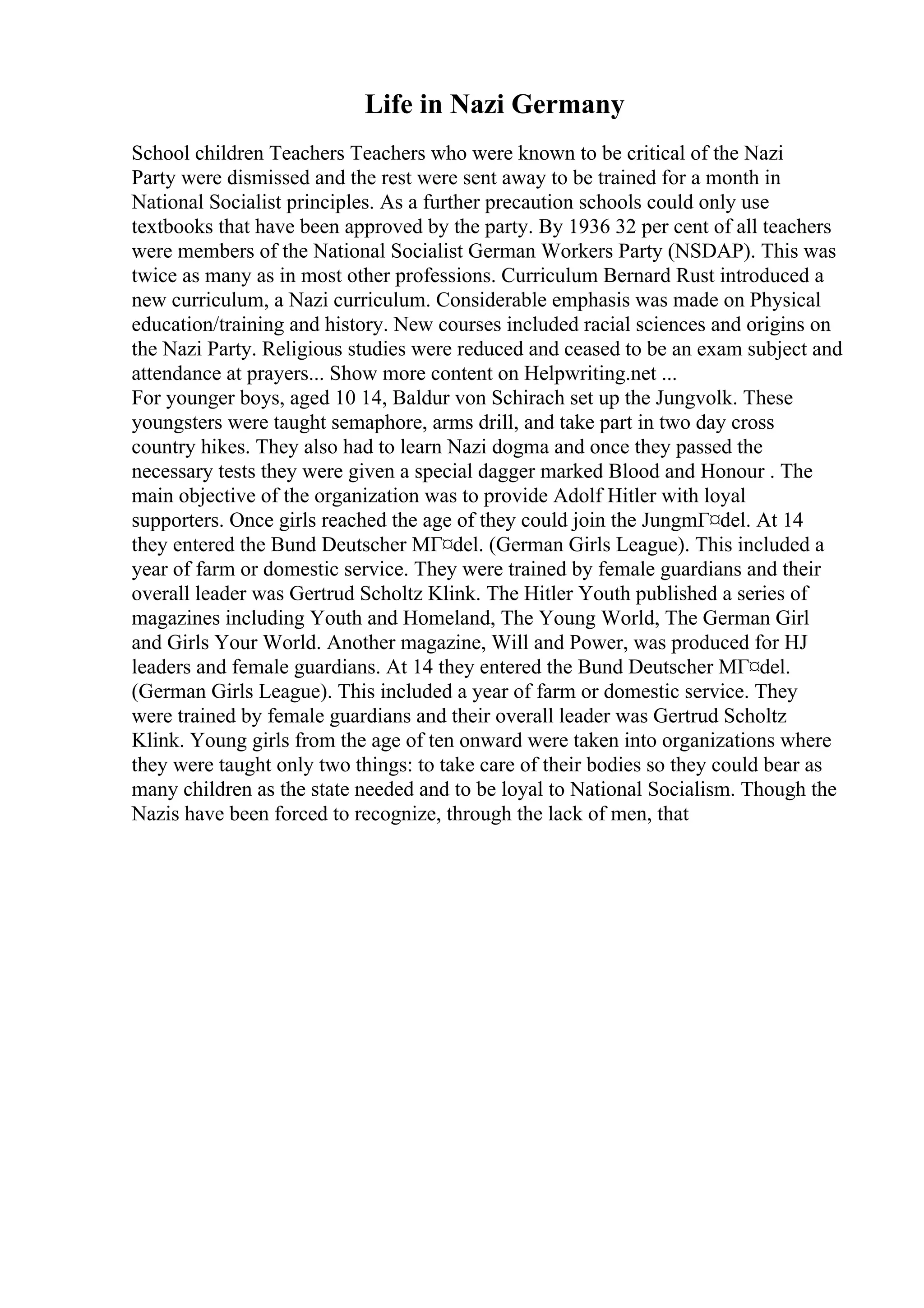 Life in Nazi Germany
School children Teachers Teachers who were known to be critical of the Nazi
Party were dismissed and the rest were sent away to be trained for a month in
National Socialist principles. As a further precaution schools could only use
textbooks that have been approved by the party. By 1936 32 per cent of all teachers
were members of the National Socialist German Workers Party (NSDAP). This was
twice as many as in most other professions. Curriculum Bernard Rust introduced a
new curriculum, a Nazi curriculum. Considerable emphasis was made on Physical
education/training and history. New courses included racial sciences and origins on
the Nazi Party. Religious studies were reduced and ceased to be an exam subject and
attendance at prayers... Show more content on Helpwriting.net ...
For younger boys, aged 10 14, Baldur von Schirach set up the Jungvolk. These
youngsters were taught semaphore, arms drill, and take part in two day cross
country hikes. They also had to learn Nazi dogma and once they passed the
necessary tests they were given a special dagger marked Blood and Honour . The
main objective of the organization was to provide Adolf Hitler with loyal
supporters. Once girls reached the age of they could join the JungmГ¤del. At 14
they entered the Bund Deutscher MГ¤del. (German Girls League). This included a
year of farm or domestic service. They were trained by female guardians and their
overall leader was Gertrud Scholtz Klink. The Hitler Youth published a series of
magazines including Youth and Homeland, The Young World, The German Girl
and Girls Your World. Another magazine, Will and Power, was produced for HJ
leaders and female guardians. At 14 they entered the Bund Deutscher MГ¤del.
(German Girls League). This included a year of farm or domestic service. They
were trained by female guardians and their overall leader was Gertrud Scholtz
Klink. Young girls from the age of ten onward were taken into organizations where
they were taught only two things: to take care of their bodies so they could bear as
many children as the state needed and to be loyal to National Socialism. Though the
Nazis have been forced to recognize, through the lack of men, that
 