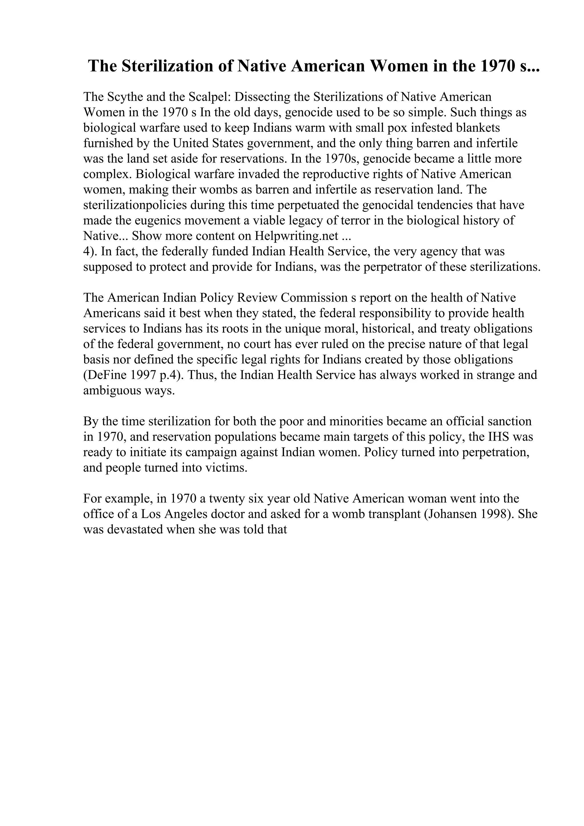 The Sterilization of Native American Women in the 1970 s...
The Scythe and the Scalpel: Dissecting the Sterilizations of Native American
Women in the 1970 s In the old days, genocide used to be so simple. Such things as
biological warfare used to keep Indians warm with small pox infested blankets
furnished by the United States government, and the only thing barren and infertile
was the land set aside for reservations. In the 1970s, genocide became a little more
complex. Biological warfare invaded the reproductive rights of Native American
women, making their wombs as barren and infertile as reservation land. The
sterilizationpolicies during this time perpetuated the genocidal tendencies that have
made the eugenics movement a viable legacy of terror in the biological history of
Native... Show more content on Helpwriting.net ...
4). In fact, the federally funded Indian Health Service, the very agency that was
supposed to protect and provide for Indians, was the perpetrator of these sterilizations.
The American Indian Policy Review Commission s report on the health of Native
Americans said it best when they stated, the federal responsibility to provide health
services to Indians has its roots in the unique moral, historical, and treaty obligations
of the federal government, no court has ever ruled on the precise nature of that legal
basis nor defined the specific legal rights for Indians created by those obligations
(DeFine 1997 p.4). Thus, the Indian Health Service has always worked in strange and
ambiguous ways.
By the time sterilization for both the poor and minorities became an official sanction
in 1970, and reservation populations became main targets of this policy, the IHS was
ready to initiate its campaign against Indian women. Policy turned into perpetration,
and people turned into victims.
For example, in 1970 a twenty six year old Native American woman went into the
office of a Los Angeles doctor and asked for a womb transplant (Johansen 1998). She
was devastated when she was told that
 