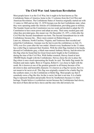 The Civil War And American Revolution
Most people know it as the Civil War, but it ought to be best known as The
Confederate States of America, home to the 13 colonies from the Civil War and
American Revolution. The Confederate States of America originally started out with
11 states in 1860 and on July 15, 1870 Georgia was the last Confederate state; when
they were operating under the Articles of Confederation, providing guns to militias.
The founder found out the Constitution was too weak and decided to adopt the US
Constitution to have more power and adopt an army. Their army needed guns and
when they provided guns, this meant war. On December 15, 1971, a little after the
Civil War the Second Amendment was born. The Second Amendment ties in with
Confederacy because the... Show more content on Helpwriting.net ...
Later on, Arkansas, North Carolina, Virginia, and Tennessee then seceded and
joined the Confederacy. Georgia was the last to join the confederacy on July 15,
1870, over five years after the war ended. Almost every Southerner in the 13 states
has a rebel flag to represent their freedom. With the rebel flag clutched in his hands,
dressed in Confederate gray, a black man named Anthony Hervey, had devotion for
this flag when he found that his Great Great uncle fought in the Confederacy
during the time of the Civil War. With further research, Hervey found at least
100,000 blacks fought with the Confederates. Hervey chose the site to place the
flag where it once stood representing the South; he said. The battle flag stands for
freedom and states rights. Born in Virginia, Robert E. Lee chose to fight with the
south. He is known as one of the greatest generals in all history because of his
devotion to duty and honorable character. It is known as a flag for racism, but it is
not meant to be racist at all. This flag was originally created to be a battle flag for
the southern states; it is the Confederate or Rebel flag. Most people say that if
somebody owns a flag like this, he/she is racist, but that is not true. It is a battle
flag to represent freedom and proudly flown by Southerners because it is their
heritage. People believe it symbolizes racism because the Confederates had slaves,
but most of them did not have slaves and the ones who did owned a lot.
 