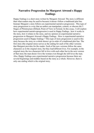 Narrative Progression In Margaret Atwood s Happy
Endings
Happy Endings is a short story written by Margaret Atwood. The story is different
than what readers may be used to because it doesn t follow a traditional plot line.
Instead, Margaret s story follows an experimental narrative progression . This type of
story progression is a way that an author can manipulate, contort, or obscure the 5
Stages of Plotstructure (Hillard, Point of View in Fiction). In this essay, I will explore
how experimental narrativeprogression is used in Happy Endings , how it works in
the story, how it relates to the story, and my opinion on experimental narrative
progression in Margaret Atwood s Happy Endings . How is experimental narrative
progression used in Happy Endings ? This type of story progression is used in this
story because the story as a whole doesn t go in order of a traditional plot line. The
first story (the original story) serves as the ending for each of the other versions
that Margaret provides for the reader. Each of the new versions follow the same
characters as in the original story, but they lead different lives. For example, in the
original story the two characters fall in love with each other but in the next version
of that story the man doesn t love the woman even though she still loves the man.
Also, Happy Endings uses experimental narrative progression because there are
several beginnings and middles based on the story as a whole. However, there is
only one ending which is the original story.
 