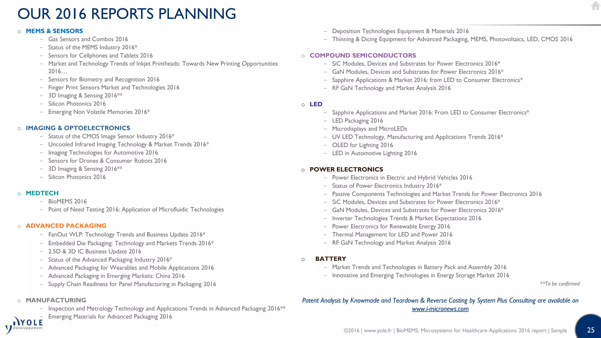 25
OUR 2016 REPORTS PLANNING
o MEMS  SENSORS
− Gas Sensors and Combos 2016
− Status of the MEMS Industry 2016*
− Sensors for Cellphones and Tablets 2016
− Market and Technology Trends of Inkjet Printheads: Towards New Printing Opportunities
2016…
− Sensors for Biometry and Recognition 2016
− Finger Print Sensors Market and Technologies 2016
− 3D Imaging  Sensing 2016**
− Silicon Photonics 2016
− Emerging Non Volatile Memories 2016*
o IMAGING  OPTOELECTRONICS
− Status of the CMOS Image Sensor Industry 2016*
− Uncooled Infrared Imaging Technology  Market Trends 2016*
− Imaging Technologies for Automotive 2016
− Sensors for Drones  Consumer Robots 2016
− 3D Imaging  Sensing 2016**
− Silicon Photonics 2016
o MEDTECH
− BioMEMS 2016
− Point of Need Testing 2016: Application of Microfluidic Technologies
o ADVANCED PACKAGING
− FanOut WLP: Technology Trends and Business Update 2016*
− Embedded Die Packaging: Technology and Markets Trends 2016*
− 2.5D  3D IC Business Update 2016
− Status of the Advanced Packaging Industry 2016*
− Advanced Packaging for Wearables and Mobile Applications 2016
− Advanced Packaging in Emerging Markets: China 2016
− Supply Chain Readiness for Panel Manufacturing in Packaging 2016
o MANUFACTURING
− Inspection and Metrology Technology and Applications Trends in Advanced Packaging 2016**
− Emerging Materials for Advanced Packaging 2016
− Deposition Technologies Equipment  Materials 2016
− Thinning  Dicing Equipment for Advanced Packaging, MEMS, Photovoltaics, LED, CMOS 2016
o COMPOUND SEMICONDUCTORS
− SiC Modules, Devices and Substrates for Power Electronics 2016*
− GaN Modules, Devices and Substrates for Power Electronics 2016*
− Sapphire Applications  Market 2016: from LED to Consumer Electronics*
− RF GaN Technology and Market Analysis 2016
o LED
− Sapphire Applications and Market 2016: From LED to Consumer Electronics*
− LED Packaging 2016
− Microdisplays and MicroLEDs
− UV LED Technology, Manufacturing and Applications Trends 2016*
− OLED for Lighting 2016
− LED in Automotive Lighting 2016
o POWER ELECTRONICS
− Power Electronics in Electric and Hybrid Vehicles 2016
− Status of Power Electronics Industry 2016*
− Passive Components Technologies and Market Trends for Power Electronics 2016
− SiC Modules, Devices and Substrates for Power Electronics 2016*
− GaN Modules, Devices and Substrates for Power Electronics 2016*
− Inverter Technologies Trends  Market Expectations 2016
− Power Electronics for Renewable Energy 2016
− Thermal Management for LED and Power 2016
− RF GaN Technology and Market Analysis 2016
o BATTERY
− Market Trends and Technologies in Battery Pack and Assembly 2016
− Innovative and Emerging Technologies in Energy Storage Market 2016
**To be confirmed
Patent Analysis by Knowmade and Teardown  Reverse Costing by System Plus Consulting are available on
www.i-micronews.com
©2016 | www.yole.fr | BioMEMS: Microsystems for Healthcare Applications 2016 report | Sample
 