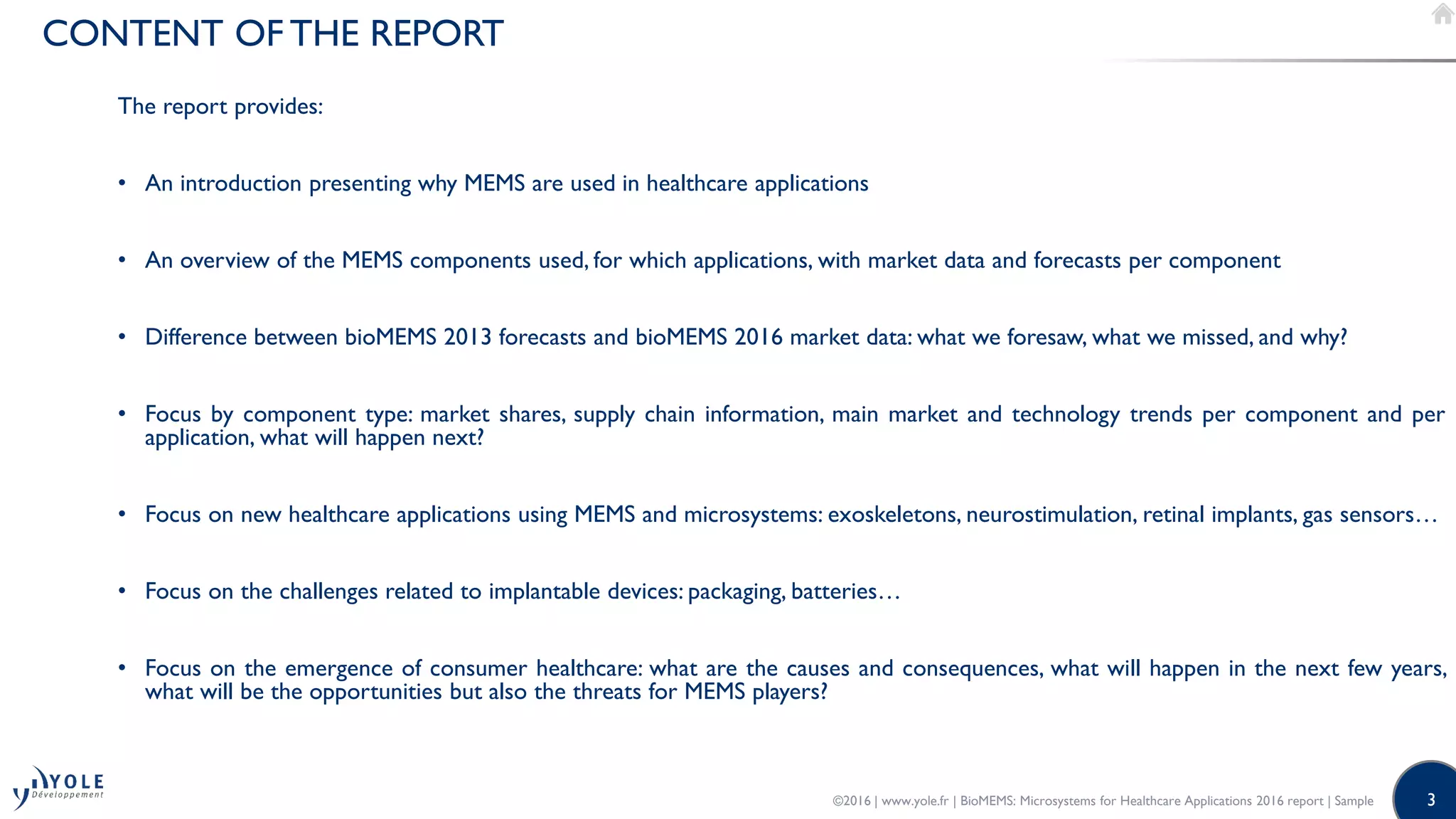 3
CONTENT OF THE REPORT
The report provides:
• An introduction presenting why MEMS are used in healthcare applications
• An overview of the MEMS components used, for which applications, with market data and forecasts per component
• Difference between bioMEMS 2013 forecasts and bioMEMS 2016 market data: what we foresaw, what we missed, and why?
• Focus by component type: market shares, supply chain information, main market and technology trends per component and per
application, what will happen next?
• Focus on new healthcare applications using MEMS and microsystems: exoskeletons, neurostimulation, retinal implants, gas sensors…
• Focus on the challenges related to implantable devices: packaging, batteries…
• Focus on the emergence of consumer healthcare: what are the causes and consequences, what will happen in the next few years,
what will be the opportunities but also the threats for MEMS players?
©2016 | www.yole.fr | BioMEMS: Microsystems for Healthcare Applications 2016 report | Sample
 