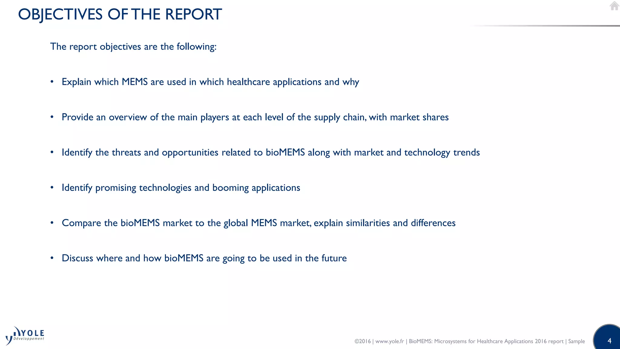 4
OBJECTIVES OF THE REPORT
The report objectives are the following:
• Explain which MEMS are used in which healthcare applications and why
• Provide an overview of the main players at each level of the supply chain, with market shares
• Identify the threats and opportunities related to bioMEMS along with market and technology trends
• Identify promising technologies and booming applications
• Compare the bioMEMS market to the global MEMS market, explain similarities and differences
• Discuss where and how bioMEMS are going to be used in the future
©2016 | www.yole.fr | BioMEMS: Microsystems for Healthcare Applications 2016 report | Sample
 