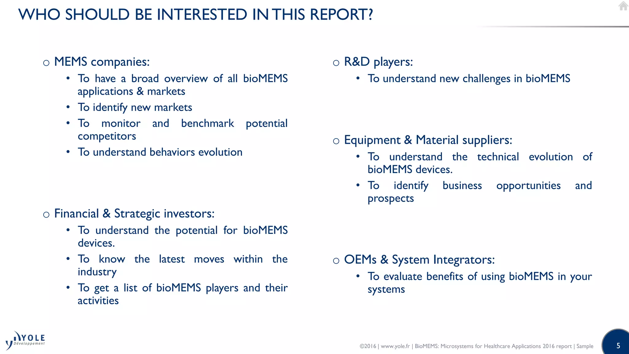 5
WHO SHOULD BE INTERESTED IN THIS REPORT?
o MEMS companies:
• To have a broad overview of all bioMEMS
applications & markets
• To identify new markets
• To monitor and benchmark potential
competitors
• To understand behaviors evolution
o Financial & Strategic investors:
• To understand the potential for bioMEMS
devices.
• To know the latest moves within the
industry
• To get a list of bioMEMS players and their
activities
o R&D players:
• To understand new challenges in bioMEMS
o Equipment & Material suppliers:
• To understand the technical evolution of
bioMEMS devices.
• To identify business opportunities and
prospects
o OEMs & System Integrators:
• To evaluate benefits of using bioMEMS in your
systems
©2016 | www.yole.fr | BioMEMS: Microsystems for Healthcare Applications 2016 report | Sample
 