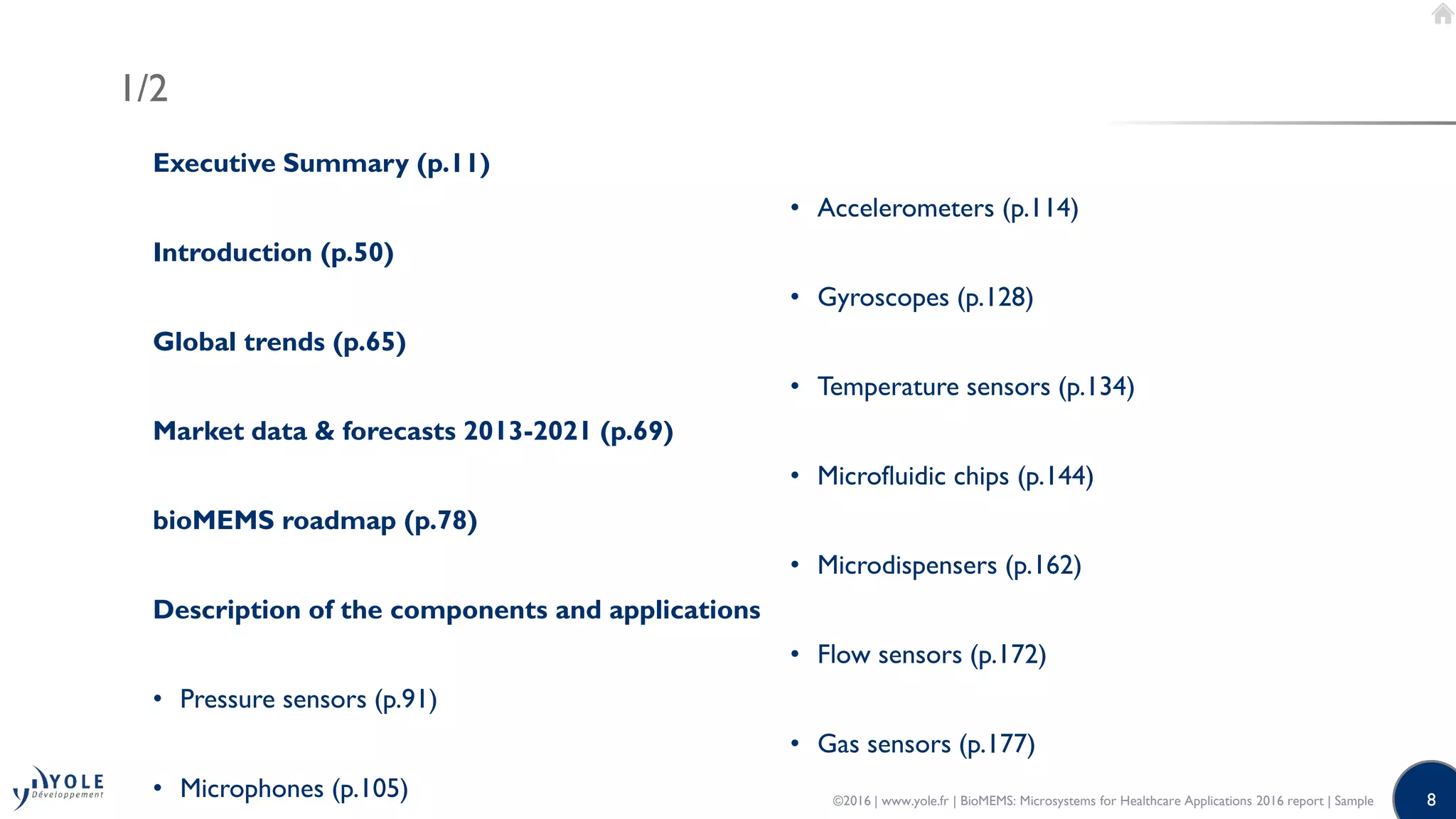 8
1/2
Executive Summary (p.11)
Introduction (p.50)
Global trends (p.65)
Market data & forecasts 2013-2021 (p.69)
bioMEMS roadmap (p.78)
Description of the components and applications
• Pressure sensors (p.91)
• Microphones (p.105)
• Accelerometers (p.114)
• Gyroscopes (p.128)
• Temperature sensors (p.134)
• Microfluidic chips (p.144)
• Microdispensers (p.162)
• Flow sensors (p.172)
• Gas sensors (p.177)
©2016 | www.yole.fr | BioMEMS: Microsystems for Healthcare Applications 2016 report | Sample
 