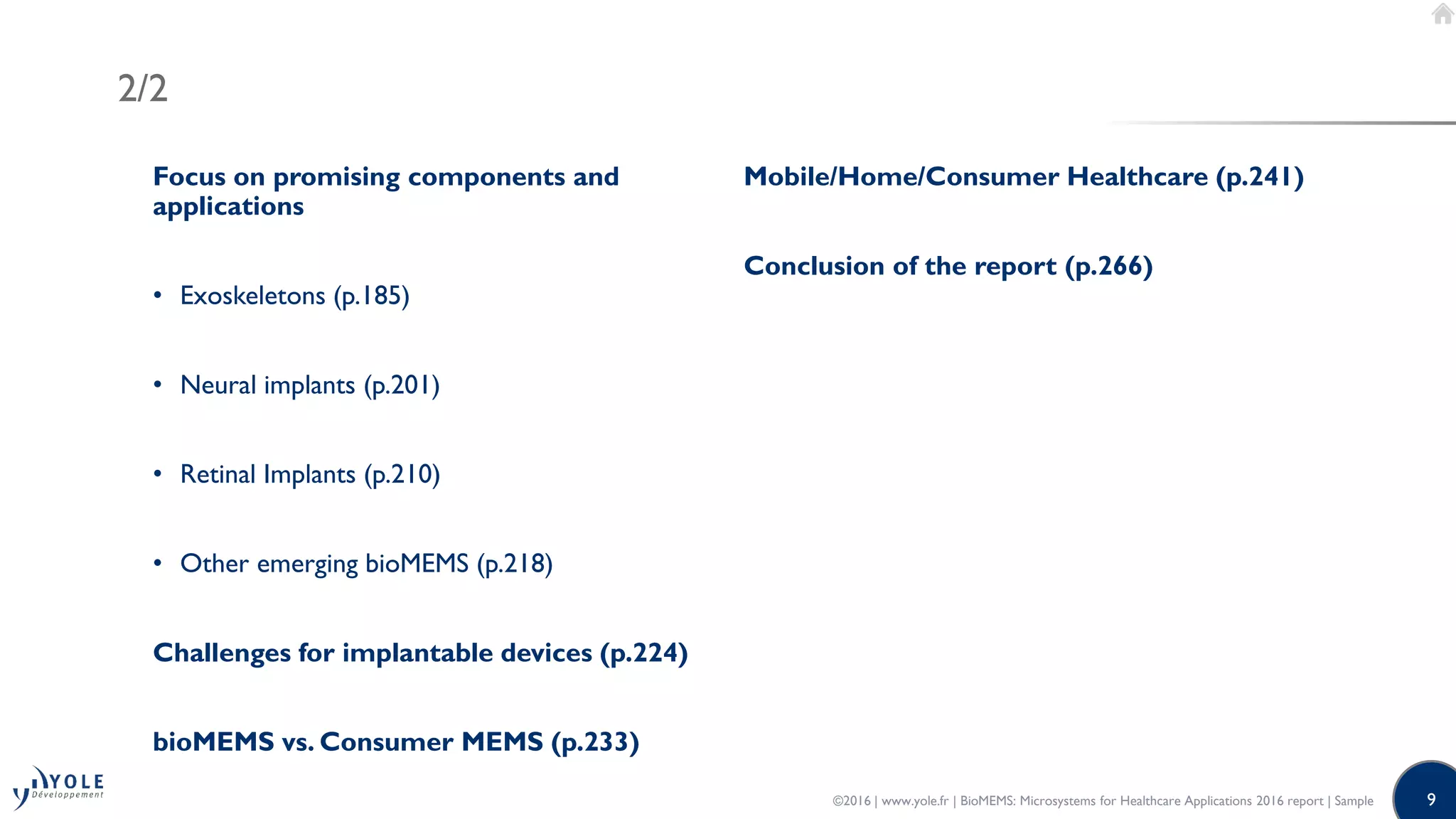 9
2/2
Focus on promising components and
applications
• Exoskeletons (p.185)
• Neural implants (p.201)
• Retinal Implants (p.210)
• Other emerging bioMEMS (p.218)
Challenges for implantable devices (p.224)
bioMEMS vs. Consumer MEMS (p.233)
Mobile/Home/Consumer Healthcare (p.241)
Conclusion of the report (p.266)
©2016 | www.yole.fr | BioMEMS: Microsystems for Healthcare Applications 2016 report | Sample
 