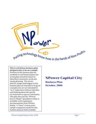 This is a fictitious business plan
designed only to be an example.
Portions of this business plan are
modeled on real business plans, but
actual plans should be based on
identified community needs and           NPower Capital City
strong planning. The service
                                         Business Plan
delivery design and budgets in this
business plan are intended to be good    October, 2000
examples, but are not intended for
“as is” replication without solid data
and thinking about the specific
environment in a given community.
This plan also uses the “NPower
Service Model” spreadsheet which is
available (with explanatory
documentation) from NPower
Seattle. A “clean” version and a
sample companion model for this
business plan are both available.


 NPower Sample Business Plan, 12/00                      Page 1
 