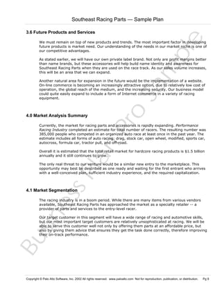 Southeast Racing Parts — Sample Plan

Sa
m
pl
e

3.6 Future Products and Services
We must remain on top of new products and trends. The most important factor in developing
future products is market need. Our understanding of the needs in our market niche is one of
our competitive advantages.
As stated earlier, we will have our own private label brand. Not only are profit margins better
than name brands, but these accessories will help build name identity and awareness for
Southeast Racing Parts when they are used on the race track. As our sales volume increases,
this will be an area that we can expand.

4.0 Market Analysis Summary

Pr
o

Another natural area for expansion in the future would be the implementation of a website.
On-line commerce is becoming an increasingly attractive option, due to relatively low cost of
operation, the global reach of the medium, and the increasing security. Our business model
could quite easily expand to include a form of Internet commerce in a variety of racing
equipment.

Bu
sin
es
sP
la
n

Currently, the market for racing parts and accessories is rapidly expanding. Performance
Racing Industry completed an estimate for total number of racers. The resulting number was
385,000 people who competed in an organized auto race at least once in the past year. The
estimate includes all forms of auto racing: drag, stock car, open wheel, modified, sports car,
autocross, formula car, tractor pull, and off-road.
Overall it is estimated that the total retail market for hardcore racing products is $1.5 billion
annually and it still continues to grow.
The only real threat to our venture would be a similar new entry to the marketplace. This
opportunity may best be described as one ready and waiting for the first entrant who arrives
with a well-conceived plan, sufficient industry experience, and the required capitalization.

4.1 Market Segmentation

The racing industry is in a boom period. While there are many items from various vendors
available, Southeast Racing Parts has approached the market as a specialty retailer -- a
provider of parts and services to the entry-level racer.
Our target customer in this segment will have a wide range of racing and automotive skills,
but our most important target customers are relatively unsophisticated at racing. We will be
able to serve this customer well not only by offering them parts at an affordable price, but
also by giving them advice that ensures they get the task done correctly, therefore improving
their on-track performance.

Copyright © Palo Alto Software, Inc. 2002 All rights reserved. www.paloalto.com Not for reproduction, publication, or distribution.

Pg 8

 