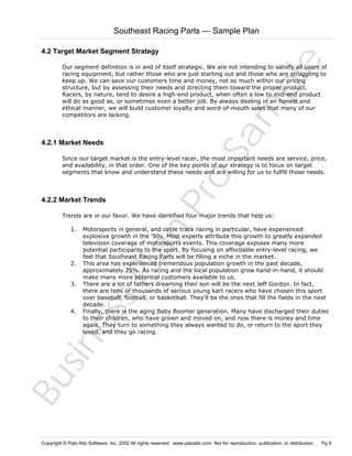 Southeast Racing Parts — Sample Plan

Sa
m
pl
e

4.2 Target Market Segment Strategy
Our segment definition is in and of itself strategic. We are not intending to satisfy all users of
racing equipment, but rather those who are just starting out and those who are struggling to
keep up. We can save our customers time and money, not so much within our pricing
structure, but by assessing their needs and directing them toward the proper product.
Racers, by nature, tend to desire a high-end product, when often a low to mid-end product
will do as good as, or sometimes even a better job. By always dealing in an honest and
ethical manner, we will build customer loyalty and word-of-mouth sales that many of our
competitors are lacking.

4.2.1 Market Needs

4.2.2 Market Trends

Pr
o

Since our target market is the entry-level racer, the most important needs are service, price,
and availability, in that order. One of the key points of our strategy is to focus on target
segments that know and understand these needs and are willing for us to fulfill those needs.

Trends are in our favor. We have identified four major trends that help us:
Motorsports in general, and circle track racing in particular, have experienced
explosive growth in the '90s. Most experts attribute this growth to greatly expanded
television coverage of motorsports events. This coverage exposes many more
potential participants to the sport. By focusing on affordable entry-level racing, we
feel that Southeast Racing Parts will be filling a niche in the market.
This area has experienced tremendous population growth in the past decade,
approximately 25%. As racing and the local population grow hand-in-hand, it should
make many more potential customers available to us.
There are a lot of fathers dreaming their son will be the next Jeff Gordon. In fact,
there are tens of thousands of serious young kart racers who have chosen this sport
over baseball, football, or basketball. They'll be the ones that fill the fields in the next
decade.
Finally, there is the aging Baby Boomer generation. Many have discharged their duties
to their children, who have grown and moved on, and now there is money and time
again. They turn to something they always wanted to do, or return to the sport they
loved, and they go racing.

Bu
sin
es
sP
la
n

1.

2.

3.

4.

Copyright © Palo Alto Software, Inc. 2002 All rights reserved. www.paloalto.com Not for reproduction, publication, or distribution.

Pg 9

 