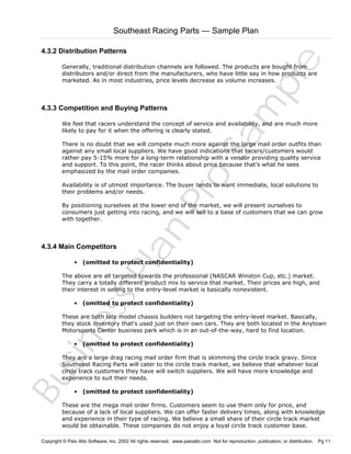 Southeast Racing Parts — Sample Plan

Sa
m
pl
e

4.3.2 Distribution Patterns
Generally, traditional distribution channels are followed. The products are bought from
distributors and/or direct from the manufacturers, who have little say in how products are
marketed. As in most industries, price levels decrease as volume increases.

4.3.3 Competition and Buying Patterns

We feel that racers understand the concept of service and availability, and are much more
likely to pay for it when the offering is clearly stated.

Pr
o

There is no doubt that we will compete much more against the large mail order outfits than
against any small local suppliers. We have good indications that racers/customers would
rather pay 5-15% more for a long-term relationship with a vendor providing quality service
and support. To this point, the racer thinks about price because that's what he sees
emphasized by the mail order companies.
Availability is of utmost importance. The buyer tends to want immediate, local solutions to
their problems and/or needs.

Bu
sin
es
sP
la
n

By positioning ourselves at the lower end of the market, we will present ourselves to
consumers just getting into racing, and we will sell to a base of customers that we can grow
with together.

4.3.4 Main Competitors

• (omitted to protect confidentiality)

The above are all targeted towards the professional (NASCAR Winston Cup, etc.) market.
They carry a totally different product mix to service that market. Their prices are high, and
their interest in selling to the entry-level market is basically nonexistent.
• (omitted to protect confidentiality)

These are both late model chassis builders not targeting the entry-level market. Basically,
they stock inventory that's used just on their own cars. They are both located in the Anytown
Motorsports Center business park which is in an out-of-the-way, hard to find location.
• (omitted to protect confidentiality)

They are a large drag racing mail order firm that is skimming the circle track gravy. Since
Southeast Racing Parts will cater to the circle track market, we believe that whatever local
circle track customers they have will switch suppliers. We will have more knowledge and
experience to suit their needs.
• (omitted to protect confidentiality)

These are the mega mail order firms. Customers seem to use them only for price, and
because of a lack of local suppliers. We can offer faster delivery times, along with knowledge
and experience in their type of racing. We believe a small share of their circle track market
would be obtainable. These companies do not enjoy a loyal circle track customer base.

Copyright © Palo Alto Software, Inc. 2002 All rights reserved. www.paloalto.com Not for reproduction, publication, or distribution. Pg 11

 