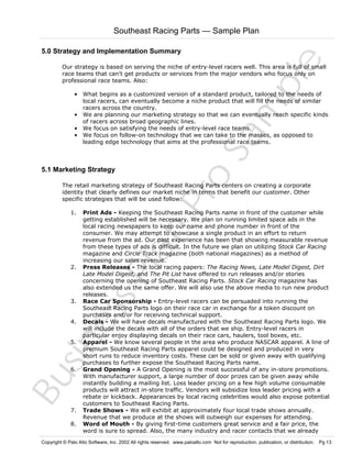 Southeast Racing Parts — Sample Plan

Sa
m
pl
e

5.0 Strategy and Implementation Summary
Our strategy is based on serving the niche of entry-level racers well. This area is full of small
race teams that can't get products or services from the major vendors who focus only on
professional race teams. Also:

5.1 Marketing Strategy

Pr
o

• What begins as a customized version of a standard product, tailored to the needs of
local racers, can eventually become a niche product that will fill the needs of similar
racers across the country.
• We are planning our marketing strategy so that we can eventually reach specific kinds
of racers across broad geographic lines.
• We focus on satisfying the needs of entry-level race teams.
• We focus on follow-on technology that we can take to the masses, as opposed to
leading edge technology that aims at the professional race teams.

The retail marketing strategy of Southeast Racing Parts centers on creating a corporate
identity that clearly defines our market niche in terms that benefit our customer. Other
specific strategies that will be used follow:
Print Ads - Keeping the Southeast Racing Parts name in front of the customer while
getting established will be necessary. We plan on running limited space ads in the
local racing newspapers to keep our name and phone number in front of the
consumer. We may attempt to showcase a single product in an effort to return
revenue from the ad. Our past experience has been that showing measurable revenue
from these types of ads is difficult. In the future we plan on utilizing Stock Car Racing
magazine and Circle Track magazine (both national magazines) as a method of
increasing our sales revenue.
Press Releases - The local racing papers: The Racing News, Late Model Digest, Dirt
Late Model Digest, and The Pit List have offered to run releases and/or stories
concerning the opening of Southeast Racing Parts. Stock Car Racing magazine has
also extended us the same offer. We will also use the above media to run new product
releases.
Race Car Sponsorship - Entry-level racers can be persuaded into running the
Southeast Racing Parts logo on their race car in exchange for a token discount on
purchases and/or for receiving technical support.
Decals - We will have decals manufactured with the Southeast Racing Parts logo. We
will include the decals with all of the orders that we ship. Entry-level racers in
particular enjoy displaying decals on their race cars, haulers, tool boxes, etc.
Apparel - We know several people in the area who produce NASCAR apparel. A line of
premium Southeast Racing Parts apparel could be designed and produced in very
short runs to reduce inventory costs. These can be sold or given away with qualifying
purchases to further expose the Southeast Racing Parts name.
Grand Opening - A Grand Opening is the most successful of any in-store promotions.
With manufacturer support, a large number of door prizes can be given away while
instantly building a mailing list. Loss leader pricing on a few high volume consumable
products will attract in-store traffic. Vendors will subsidize loss leader pricing with a
rebate or kickback. Appearances by local racing celebrities would also expose potential
customers to Southeast Racing Parts.
Trade Shows - We will exhibit at approximately four local trade shows annually.
Revenue that we produce at the shows will outweigh our expenses for attending.
Word of Mouth - By giving first-time customers great service and a fair price, the
word is sure to spread. Also, the many industry and racer contacts that we already

Bu
sin
es
sP
la
n

1.

2.

3.
4.

5.

6.

7.
8.

Copyright © Palo Alto Software, Inc. 2002 All rights reserved. www.paloalto.com Not for reproduction, publication, or distribution. Pg 13

 