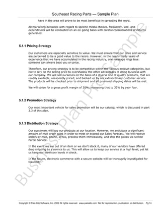 Southeast Racing Parts — Sample Plan
have in the area will prove to be most beneficial in spreading the word.

Sa
m
pl
e

All marketing decisions with regard to specific media choices, frequency, size, and
expenditures will be conducted on an on-going basis with careful considerations of returns
generated.

5.1.1 Pricing Strategy

Our customers are especially sensitive to value. We must ensure that our price and service
are perceived to be a good value to the racers. However, in the nearly thirty years of
experience that we have accumulated in the racing industry, one message rings true:
someone can always beat you on price.

Pr
o

Therefore, our pricing strategy is to be competitive within the various product categories, but
not to rely on the selling price to overshadow the other advantages of doing business with
our company. We will sell ourselves on the basis of a diverse line of quality products, that are
readily available, reasonably priced, and backed up by our extraordinary customer service.
The products will be checked prior to shipment and all promised shipping dates will be met.
We will strive for a gross profit margin of 30%, increasing that to 33% by year four.

Bu
sin
es
sP
la
n

5.1.2 Promotion Strategy

Our most important vehicle for sales promotion will be our catalog, which is discussed in part
3.3 of this plan.

5.1.3 Distribution Strategy

Our customers will buy our products at our location. However, we anticipate a significant
amount of mail order sales in order to meet or exceed our Sales Forecast. We will receive
orders by mail, phone, or fax, process them immediately, and ship the goods via United
Parcel Service.
In the event we are out of an item or we don't stock it, many of our vendors have offered
drop shipping as a service to us. This will allow us to keep our service at a high level, yet let
us keep our inventory levels in check.
In the future, electronic commerce with a secure website will be thoroughly investigated for
feasibility.

Copyright © Palo Alto Software, Inc. 2002 All rights reserved. www.paloalto.com Not for reproduction, publication, or distribution. Pg 14

 