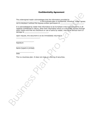 Sa
m
pl
e

Confidentiality Agreement

The undersigned reader acknowledges that the information provided by
_________________________ in this business plan is confidential; therefore, reader agrees
not to disclose it without the express written permission of _________________________.
It is acknowledged by reader that information to be furnished in this business plan is in all
respects confidential in nature, other than information which is in the public domain through
other means and that any disclosure or use of same by reader, may cause serious harm or
damage to _________________________.
Upon request, this document is to be immediately returned to
_________________________.

___________________
Name (typed or printed)
___________________
Date

Pr
o

___________________
Signature

Bu
sin
es
sP
la
n

This is a business plan. It does not imply an offering of securities.

 