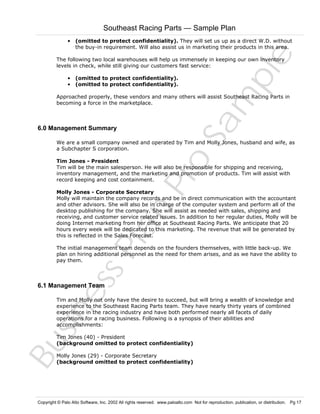 Southeast Racing Parts — Sample Plan

Sa
m
pl
e

• (omitted to protect confidentiality). They will set us up as a direct W.D. without
the buy-in requirement. Will also assist us in marketing their products in this area.
The following two local warehouses will help us immensely in keeping our own inventory
levels in check, while still giving our customers fast service:
• (omitted to protect confidentiality).
• (omitted to protect confidentiality).

Approached properly, these vendors and many others will assist Southeast Racing Parts in
becoming a force in the marketplace.

6.0 Management Summary

Pr
o

We are a small company owned and operated by Tim and Molly Jones, husband and wife, as
a Subchapter S corporation.
Tim Jones - President
Tim will be the main salesperson. He will also be responsible for shipping and receiving,
inventory management, and the marketing and promotion of products. Tim will assist with
record keeping and cost containment.

Bu
sin
es
sP
la
n

Molly Jones - Corporate Secretary
Molly will maintain the company records and be in direct communication with the accountant
and other advisors. She will also be in charge of the computer system and perform all of the
desktop publishing for the company. She will assist as needed with sales, shipping and
receiving, and customer service related issues. In addition to her regular duties, Molly will be
doing Internet marketing from her office at Southeast Racing Parts. We anticipate that 20
hours every week will be dedicated to this marketing. The revenue that will be generated by
this is reflected in the Sales Forecast.
The initial management team depends on the founders themselves, with little back-up. We
plan on hiring additional personnel as the need for them arises, and as we have the ability to
pay them.

6.1 Management Team

Tim and Molly not only have the desire to succeed, but will bring a wealth of knowledge and
experience to the Southeast Racing Parts team. They have nearly thirty years of combined
experience in the racing industry and have both performed nearly all facets of daily
operations for a racing business. Following is a synopsis of their abilities and
accomplishments:
Tim Jones (40) - President
(background omitted to protect confidentiality)
Molly Jones (29) - Corporate Secretary
(background omitted to protect confidentiality)

Copyright © Palo Alto Software, Inc. 2002 All rights reserved. www.paloalto.com Not for reproduction, publication, or distribution. Pg 17

 