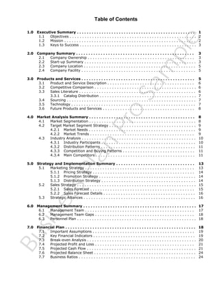 Table of Contents
Executive Summary . . . . . . . . . . . . . . . . . . . . . . . . . . . . . . . . . . . . . . . . . . . . . . . .
1.1
Objectives . . . . . . . . . . . . . . . . . . . . . . . . . . . . . . . . . . . . . . . . . . . . . . . . . . .
1.2
Mission . . . . . . . . . . . . . . . . . . . . . . . . . . . . . . . . . . . . . . . . . . . . . . . . . . . . .
1.3
Keys to Success . . . . . . . . . . . . . . . . . . . . . . . . . . . . . . . . . . . . . . . . . . . . . . .

1
2
2
3

2.0

Company Summary . . . . . . . . . . . . . . . . . . . . . . . . . . . . . . . . . . . . . . . . . . . . . . . .
2.1
Company Ownership . . . . . . . . . . . . . . . . . . . . . . . . . . . . . . . . . . . . . . . . . . .
2.2
Start-up Summary . . . . . . . . . . . . . . . . . . . . . . . . . . . . . . . . . . . . . . . . . . . . .
2.3
Company Location . . . . . . . . . . . . . . . . . . . . . . . . . . . . . . . . . . . . . . . . . . . . .
2.4
Company Facility . . . . . . . . . . . . . . . . . . . . . . . . . . . . . . . . . . . . . . . . . . . . . .

3
3
3
5
5

3.0

Products and Services . . . . . . . . . . . . . . . . . . . . . . . . . . . . . . . . . . . . . . . . . . . . . .
3.1
Product and Service Description . . . . . . . . . . . . . . . . . . . . . . . . . . . . . . . . . . .
3.2
Competitive Comparison . . . . . . . . . . . . . . . . . . . . . . . . . . . . . . . . . . . . . . . . .
3.3
Sales Literature . . . . . . . . . . . . . . . . . . . . . . . . . . . . . . . . . . . . . . . . . . . . . . .
3.3.1 Catalog Distribution . . . . . . . . . . . . . . . . . . . . . . . . . . . . . . . . . . . . . . .
3.4
Sourcing . . . . . . . . . . . . . . . . . . . . . . . . . . . . . . . . . . . . . . . . . . . . . . . . . . . .
3.5
Technology . . . . . . . . . . . . . . . . . . . . . . . . . . . . . . . . . . . . . . . . . . . . . . . . . .
3.6
Future Products and Services . . . . . . . . . . . . . . . . . . . . . . . . . . . . . . . . . . . . .

5
6
6
6
7
7
7
8

4.0

Market Analysis Summary . . . . . . . . . . . . . . . . . . . . . . . . . . . . . . . . . . . . . . . . . . .
4.1
Market Segmentation . . . . . . . . . . . . . . . . . . . . . . . . . . . . . . . . . . . . . . . . . . .
4.2
Target Market Segment Strategy . . . . . . . . . . . . . . . . . . . . . . . . . . . . . . . . . . .
4.2.1 Market Needs . . . . . . . . . . . . . . . . . . . . . . . . . . . . . . . . . . . . . . . . . . .
4.2.2 Market Trends . . . . . . . . . . . . . . . . . . . . . . . . . . . . . . . . . . . . . . . . . .
4.3
Industry Analysis . . . . . . . . . . . . . . . . . . . . . . . . . . . . . . . . . . . . . . . . . . . . . .
4.3.1 Industry Participants . . . . . . . . . . . . . . . . . . . . . . . . . . . . . . . . . . . . . .
4.3.2 Distribution Patterns . . . . . . . . . . . . . . . . . . . . . . . . . . . . . . . . . . . . . .
4.3.3 Competition and Buying Patterns . . . . . . . . . . . . . . . . . . . . . . . . . . . . .
4.3.4 Main Competitors . . . . . . . . . . . . . . . . . . . . . . . . . . . . . . . . . . . . . . . .

8
8
9
9
9
10
10
11
11
11

5.0

Strategy and Implementation Summary . . . . . . . . . . . . . . . . . . . . . . . . . . . . . . . .
5.1
Marketing Strategy . . . . . . . . . . . . . . . . . . . . . . . . . . . . . . . . . . . . . . . . . . . .
5.1.1 Pricing Strategy . . . . . . . . . . . . . . . . . . . . . . . . . . . . . . . . . . . . . . . . .
5.1.2 Promotion Strategy . . . . . . . . . . . . . . . . . . . . . . . . . . . . . . . . . . . . . . .
5.1.3 Distribution Strategy . . . . . . . . . . . . . . . . . . . . . . . . . . . . . . . . . . . . . .
5.2
Sales Strategy . . . . . . . . . . . . . . . . . . . . . . . . . . . . . . . . . . . . . . . . . . . . . . . .
5.2.1 Sales Forecast . . . . . . . . . . . . . . . . . . . . . . . . . . . . . . . . . . . . . . . . . .
5.2.2 Sales Forecast Details . . . . . . . . . . . . . . . . . . . . . . . . . . . . . . . . . . . . .
5.3
Strategic Alliances . . . . . . . . . . . . . . . . . . . . . . . . . . . . . . . . . . . . . . . . . . . . .

13
13
14
14
14
15
15
16
16

6.0

Management Summary . . . . . . . . . . . . . . . . . . . . . . . . . . . . . . . . . . . . . . . . . . . . . .
6.1
Management Team . . . . . . . . . . . . . . . . . . . . . . . . . . . . . . . . . . . . . . . . . . . .
6.2
Management Team Gaps . . . . . . . . . . . . . . . . . . . . . . . . . . . . . . . . . . . . . . . .
6.3
Personnel Plan . . . . . . . . . . . . . . . . . . . . . . . . . . . . . . . . . . . . . . . . . . . . . . . .

17
17
18
18

7.0

Financial Plan . . . . . . . . . . . . . . . . . . . . . . . . . . . . . . . . . . . . . . . . . . . . . . . . . . . . .
7.1
Important Assumptions . . . . . . . . . . . . . . . . . . . . . . . . . . . . . . . . . . . . . . . . .
7.2
Key Financial Indicators . . . . . . . . . . . . . . . . . . . . . . . . . . . . . . . . . . . . . . . . .
7.3
Break-even Analysis . . . . . . . . . . . . . . . . . . . . . . . . . . . . . . . . . . . . . . . . . . . .
7.4
Projected Profit and Loss . . . . . . . . . . . . . . . . . . . . . . . . . . . . . . . . . . . . . . . .
7.5
Projected Cash Flow . . . . . . . . . . . . . . . . . . . . . . . . . . . . . . . . . . . . . . . . . . . .
7.6
Projected Balance Sheet . . . . . . . . . . . . . . . . . . . . . . . . . . . . . . . . . . . . . . . . .
7.7
Business Ratios . . . . . . . . . . . . . . . . . . . . . . . . . . . . . . . . . . . . . . . . . . . . . . .

18
19
19
20
21
21
24
24

Bu
sin
es
sP
la
n

Pr
o

Sa
m
pl
e

1.0

 